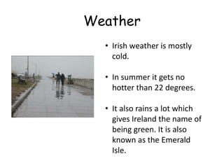 Weather
  • Irish weather is mostly
    cold.

  • In summer it gets no
    hotter than 22 degrees.

  • It also rains a lot which
    gives Ireland the name of
    being green. It is also
    known as the Emerald
    Isle.
 