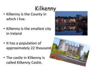 Kilkenny
• Kilkenny is the County in
  which I live.

• Kilkenny is the smallest city
  in Ireland

• It has a population of
  approximately 22 thousand.

• The castle in Kilkenny is
  called Kilkenny Castle.
 