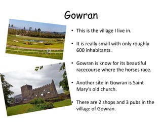 Gowran
 • This is the village I live in.

 • It is really small with only roughly
   600 inhabitants.

 • Gowran is know for its beautiful
   racecourse where the horses race.

 • Another site in Gowran is Saint
   Mary’s old church.

 • There are 2 shops and 3 pubs in the
   village of Gowran.
 
