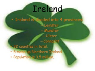 Ireland
• Ireland is divided into 4 provinces:
                   – Leinster
                   – Munster
                    – Ulster
                   – Connacht
• 32 counties in total.
• 6 make up Northern Ireland.
• Population is 3.5 million.
 
