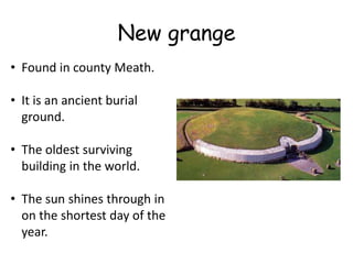 New grange
• Found in county Meath.

• It is an ancient burial
  ground.

• The oldest surviving
  building in the world.

• The sun shines through in
  on the shortest day of the
  year.
 