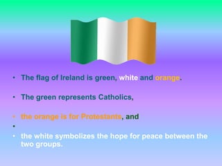 The flag of Ireland is green, whiteandorange.  The green represents Catholics, the orange is for Protestants, andthe white symbolizes the hope for peace between the two groups.