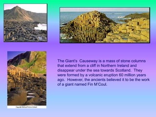                      The Giant’s  Causeway is a mass of stone columns that extend from a cliff in Northern Ireland and disappear under the sea towards Scotland.  They were formed by a volcanic eruption 60 million years ago.  However, the ancients believed it to be the work of a giant named Fin M’Coul.