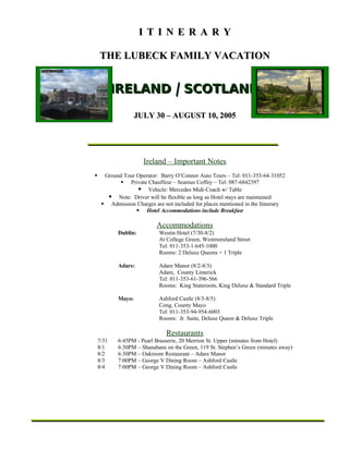 ITINERARY

    THE LUBECK FAMILY VACATION


           IRELAND / SCOTLAND

                   JULY 30 – AUGUST 10, 2005




                      Ireland – Important Notes
     Ground Tour Operator: Barry O’Connor Auto Tours – Tel: 011-353-64-31052
            Private Chauffeur – Seamus Coffey – Tel: 087-6842397
                    Vehicle: Mercedes Midi-Coach w/ Table
        Note: Driver will be flexible as long as Hotel stays are maintained
      Admission Charges are not included for places mentioned in the Itinerary
                   Hotel Accommodations include Breakfast

                           Accommodations
           Dublin:          Westin Hotel (7/30-8/2)
                            At College Green, Westmoreland Street
                            Tel: 011-353-1-645-1000
                            Rooms: 2 Deluxe Queens + 1 Triple

           Adare:           Adare Manor (8/2-8/3)
                            Adare, County Limerick
                            Tel: 011-353-61-396-566
                            Rooms: King Stateroom, King Deluxe & Standard Triple

           Mayo:            Ashford Castle (8/3-8/5)
                            Cong, County Mayo
                            Tel: 011-353-94-954-6003
                            Rooms: Jr. Suite, Deluxe Queen & Deluxe Triple

                               Restaurants
    7/31   6:45PM - Pearl Brasserie, 20 Merrion St. Upper (minutes from Hotel)
    8/1    6:30PM – Shanahans on the Green, 119 St. Stephen’s Green (minutes away)
    8/2    6:30PM – Oakroom Restaurant – Adare Manor
    8/3    7:00PM – George V Dining Room – Ashford Castle
    8/4    7:00PM – George V Dining Room – Ashford Castle
 