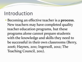 Introduction
 Becoming an effective teacher is a process.

New teachers may have completed quality
teacher education programs, but these
programs alone cannot prepare students
with the knowledge and skills they need to
be successful in their own classrooms (Berry,
2006; Haynes, 2011; Ingersoll, 2012; The
Teaching Council, 2011).

 