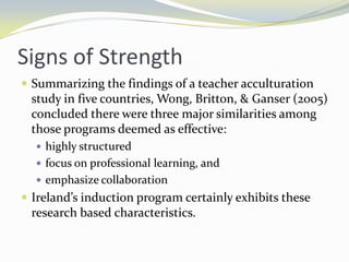 Signs of Strength
 Summarizing the findings of a teacher acculturation

study in five countries, Wong, Britton, & Ganser (2005)
concluded there were three major similarities among
those programs deemed as effective:
 highly structured
 focus on professional learning, and
 emphasize collaboration

 Ireland’s induction program certainly exhibits these

research based characteristics.

 