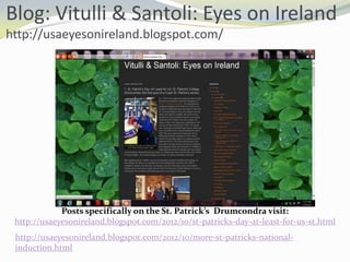 Blog: Vitulli & Santoli: Eyes on Ireland
http://usaeyesonireland.blogspot.com/

Posts specifically on the St. Patrick’s Drumcondra visit:
http://usaeyesonireland.blogspot.com/2012/10/st-patricks-day-at-least-for-us-st.html
http://usaeyesonireland.blogspot.com/2012/10/more-st-patricks-nationalinduction.html

 