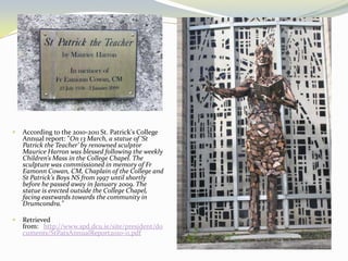 

According to the 2010-2011 St. Patrick's College
Annual report: "On 13 March, a statue of ‘St
Patrick the Teacher’ by renowned sculptor
Maurice Harron was blessed following the weekly
Children’s Mass in the College Chapel. The
sculpture was commissioned in memory of Fr
Eamonn Cowan, CM, Chaplain of the College and
St Patrick’s Boys NS from 1997 until shortly
before he passed away in January 2009. The
statue is erected outside the College Chapel,
facing eastwards towards the community in
Drumcondra."



Retrieved
from: http://www.spd.dcu.ie/site/president/do
cuments/StPatsAnnualReport2010-11.pdf

 