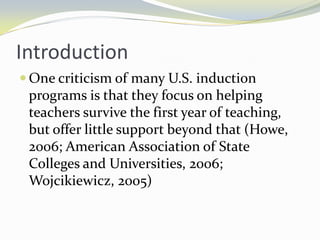 Introduction
 One criticism of many U.S. induction

programs is that they focus on helping
teachers survive the first year of teaching,
but offer little support beyond that (Howe,
2006; American Association of State
Colleges and Universities, 2006;
Wojcikiewicz, 2005)

 