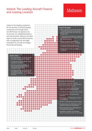 Ireland: The Leading Aircraft Finance
and Leasing Location
Ireland is the leading jurisdiction
for the location of aircraft leasing
companies and through which
aircraft finance transactions are
structured. For established lessors
and new entrants, Ireland is the ideal
place to build a successful business,
with a progressive tax and legal
framework for aircraft and engine
financing and leasing.
Ireland’s Strengths
• Highly regarded Irish Aviation Authority
– ensuring maintenance supervision to
protect residual value and avoid risk of
deregistration
• A Government committed to supporting
the development of the aviation finance
and leasing industry
• Access to experienced aviation
professionals and service providers
• Contracting State to Cape Town
Convention and Aircraft Protocol
• Headquarters to many top leasing
companies
Industry Facts
• Over EUR 83 billion of aircraft assets
are under management in Ireland.
• 7 out of top 10 aircraft lessors have
operations in Ireland.
• Half of the world’s leased fleet of
commercial aircraft are leased or
managed through Ireland.
• Hundreds of foreign operated aircraft
are registered with the Irish Aviation
Authority operating in over 16 different
countries.
Attractive tax environment
Ireland offers a very attractive tax
environment in which to carry on aviation
leasing and financing business:
• Access to a wide double tax treaty
network (over 69 signed treaties)
• A standard corporation tax rate of 12.5%
• No withholding tax on lease rental
payments
• Straight-line tax depreciation of 12.5%
over eight years
• 0% VAT on international aviation leasing
• No stamp duty or transfer taxes on the
transfer of aircraft or aircraft parts
• Wide exemptions from withholding tax
on interest and dividends
• Availability of flexible securitisation
regime for holding aircraft and receivables
www.matheson.comDublin	 London	 New York	 Palo Alto
 