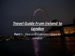 Travel Guide From Ireland to
London
Part I : Visa and Transportation to
London
 