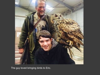 The guy loved bringing birds to Eric.
 