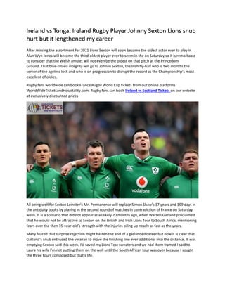 Ireland vs Tonga: Ireland Rugby Player Johnny Sexton Lions snub
hurt but it lengthened my career
After missing the assortment for 2021 Lions Sexton will soon become the oldest actor ever to play in
Alun Wyn Jones will become the third-oldest player ever to seem in the on Saturday so it is remarkable
to consider that the Welsh amulet will not even be the oldest on that pitch at the Princedom
Ground. That blue-rinsed integrity will go to Johnny Sexton, the Irish fly-half who is two months the
senior of the ageless lock and who is on progression to disrupt the record as the Championship’s most
excellent of oldies.
Rugby fans worldwide can book France Rugby World Cup tickets from our online platforms
WorldWideTicketsandHospitality.com. Rugby fans can book Ireland vs Scotland Tickets on our website
at exclusively discounted prices
All being well for Sexton Leinster’s Mr. Permanence will replace Simon Shaw’s 37 years and 199 days in
the antiquity books by playing in the second round of matches in contradiction of France on Saturday
week. It is a scenario that did not appear at all likely 20 months ago, when Warren Gatland proclaimed
that he would not be attractive to Sexton on the British and Irish Lions Tour to South Africa, mentioning
fears over the then 35-year-old’s strength with the injuries piling up nearly as fast as the years.
Many feared that surprise rejection might hasten the end of a garlanded career but now it is clear that
Gatland’s snub enthused the veteran to move the finishing line ever additional into the distance. It was
emptying Sexton said this week. I’d saved my Lions Test sweaters and we had them framed I said to
Laura his wife I’m not putting them on the wall until the South African tour was over because I sought
the three tours composed but that’s life.
 
