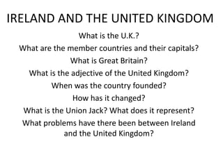 IRELAND AND THE UNITED KINGDOM
                 What is the U.K.?
 What are the member countries and their capitals?
               What is Great Britain?
   What is the adjective of the United Kingdom?
          When was the country founded?
               How has it changed?
  What is the Union Jack? What does it represent?
 What problems have there been between Ireland
             and the United Kingdom?
 