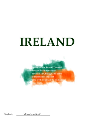 IRELAND
                  Your name is Sean O’Connell.
                  You are Irish-American.
                  You live in Chicago and come
                  to Ireland for the first
                  time with your family to discover
                  your roots.




Student:   Miron Ivanišević
 
