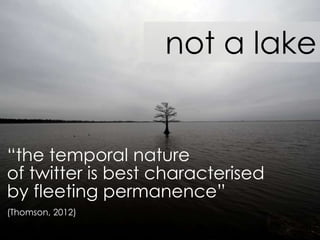 not a lake
“the temporal nature
of twitter is best characterised
by fleeting permanence”
(Thomson, 2012)