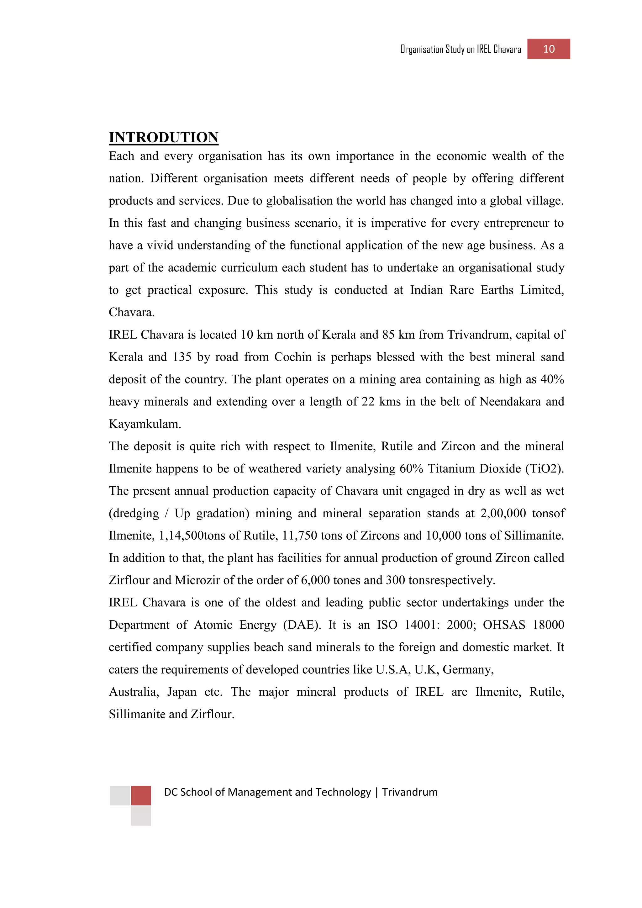 Organisation Study on IREL Chavara 10 
DC School of Management and Technology | Trivandrum 
INTRODUTION 
Each and every organisation has its own importance in the economic wealth of the nation. Different organisation meets different needs of people by offering different products and services. Due to globalisation the world has changed into a global village. In this fast and changing business scenario, it is imperative for every entrepreneur to have a vivid understanding of the functional application of the new age business. As a part of the academic curriculum each student has to undertake an organisational study to get practical exposure. This study is conducted at Indian Rare Earths Limited, Chavara. 
IREL Chavara is located 10 km north of Kerala and 85 km from Trivandrum, capital of Kerala and 135 by road from Cochin is perhaps blessed with the best mineral sand deposit of the country. The plant operates on a mining area containing as high as 40% heavy minerals and extending over a length of 22 kms in the belt of Neendakara and Kayamkulam. 
The deposit is quite rich with respect to Ilmenite, Rutile and Zircon and the mineral Ilmenite happens to be of weathered variety analysing 60% Titanium Dioxide (TiO2). The present annual production capacity of Chavara unit engaged in dry as well as wet (dredging / Up gradation) mining and mineral separation stands at 2,00,000 tonsof Ilmenite, 1,14,500tons of Rutile, 11,750 tons of Zircons and 10,000 tons of Sillimanite. In addition to that, the plant has facilities for annual production of ground Zircon called Zirflour and Microzir of the order of 6,000 tones and 300 tonsrespectively. 
IREL Chavara is one of the oldest and leading public sector undertakings under the Department of Atomic Energy (DAE). It is an ISO 14001: 2000; OHSAS 18000 certified company supplies beach sand minerals to the foreign and domestic market. It caters the requirements of developed countries like U.S.A, U.K, Germany, 
Australia, Japan etc. The major mineral products of IREL are Ilmenite, Rutile, Sillimanite and Zirflour. 
 