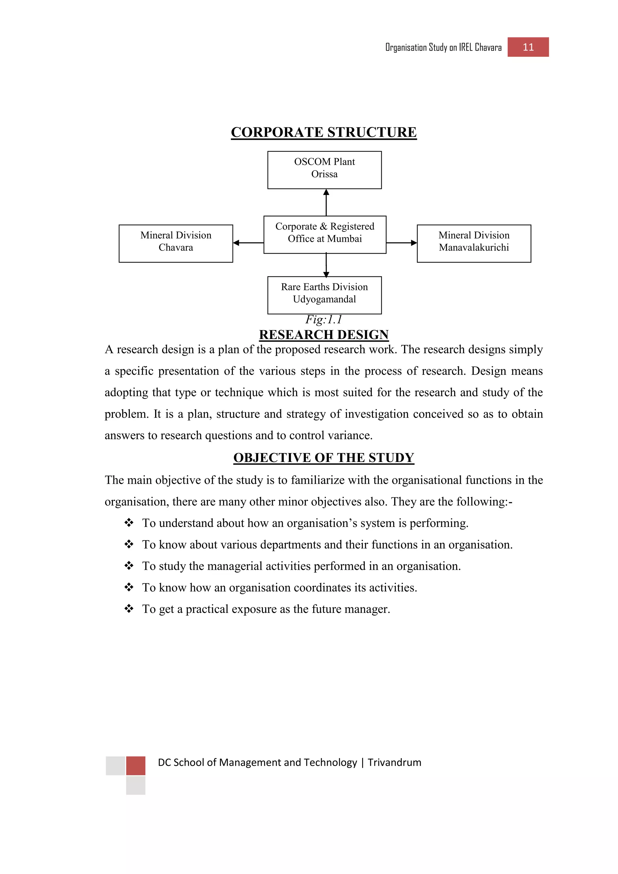 Organisation Study on IREL Chavara 11 
DC School of Management and Technology | Trivandrum 
CORPORATE STRUCTURE 
Fig:1.1 
RESEARCH DESIGN 
A research design is a plan of the proposed research work. The research designs simply a specific presentation of the various steps in the process of research. Design means adopting that type or technique which is most suited for the research and study of the problem. It is a plan, structure and strategy of investigation conceived so as to obtain answers to research questions and to control variance. 
OBJECTIVE OF THE STUDY 
The main objective of the study is to familiarize with the organisational functions in the organisation, there are many other minor objectives also. They are the following:- 
 To understand about how an organisation’s system is performing. 
 To know about various departments and their functions in an organisation. 
 To study the managerial activities performed in an organisation. 
 To know how an organisation coordinates its activities. 
 To get a practical exposure as the future manager. 
OSCOM Plant 
Orissa 
Corporate & Registered 
Office at Mumbai 
Rare Earths Division 
Udyogamandal 
Mineral Division 
Manavalakurichi 
Mineral Division 
Chavara  