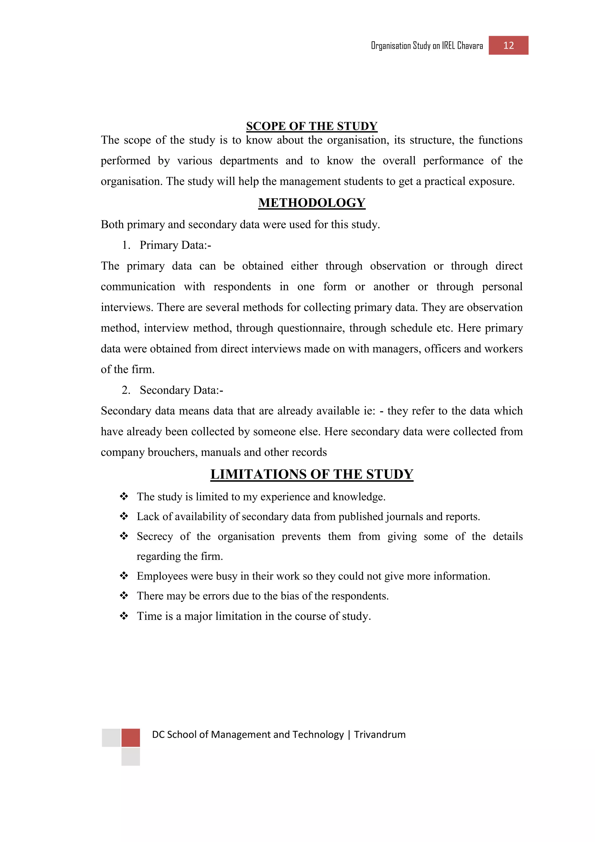 Organisation Study on IREL Chavara 12 
DC School of Management and Technology | Trivandrum 
SCOPE OF THE STUDY 
The scope of the study is to know about the organisation, its structure, the functions performed by various departments and to know the overall performance of the organisation. The study will help the management students to get a practical exposure. 
METHODOLOGY 
Both primary and secondary data were used for this study. 
1. Primary Data:- 
The primary data can be obtained either through observation or through direct communication with respondents in one form or another or through personal interviews. There are several methods for collecting primary data. They are observation method, interview method, through questionnaire, through schedule etc. Here primary data were obtained from direct interviews made on with managers, officers and workers of the firm. 
2. Secondary Data:- 
Secondary data means data that are already available ie: - they refer to the data which have already been collected by someone else. Here secondary data were collected from company brouchers, manuals and other records 
LIMITATIONS OF THE STUDY 
 The study is limited to my experience and knowledge. 
 Lack of availability of secondary data from published journals and reports. 
 Secrecy of the organisation prevents them from giving some of the details regarding the firm. 
 Employees were busy in their work so they could not give more information. 
 There may be errors due to the bias of the respondents. 
 Time is a major limitation in the course of study. 
 