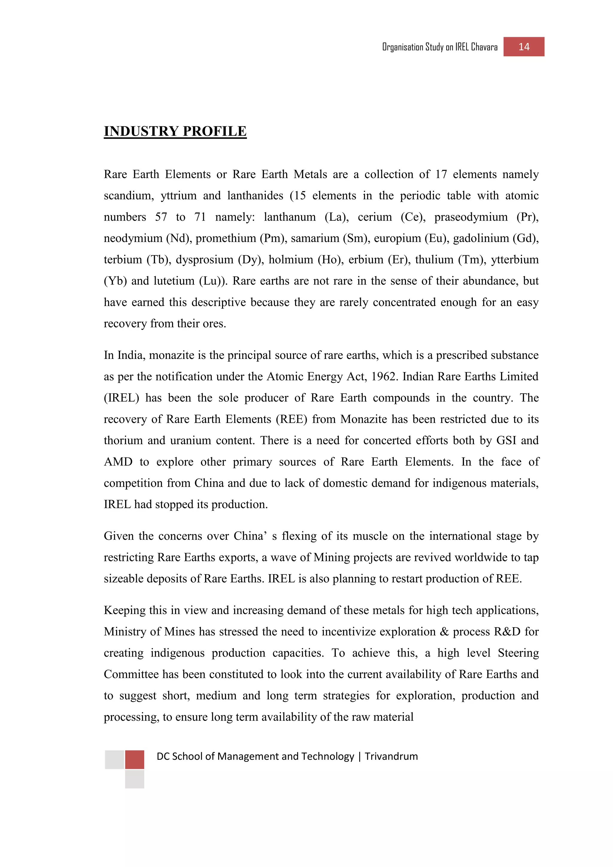 Organisation Study on IREL Chavara 14 
DC School of Management and Technology | Trivandrum 
INDUSTRY PROFILE 
Rare Earth Elements or Rare Earth Metals are a collection of 17 elements namely scandium, yttrium and lanthanides (15 elements in the periodic table with atomic numbers 57 to 71 namely: lanthanum (La), cerium (Ce), praseodymium (Pr), neodymium (Nd), promethium (Pm), samarium (Sm), europium (Eu), gadolinium (Gd), terbium (Tb), dysprosium (Dy), holmium (Ho), erbium (Er), thulium (Tm), ytterbium (Yb) and lutetium (Lu)). Rare earths are not rare in the sense of their abundance, but have earned this descriptive because they are rarely concentrated enough for an easy recovery from their ores. 
In India, monazite is the principal source of rare earths, which is a prescribed substance as per the notification under the Atomic Energy Act, 1962. Indian Rare Earths Limited (IREL) has been the sole producer of Rare Earth compounds in the country. The recovery of Rare Earth Elements (REE) from Monazite has been restricted due to its thorium and uranium content. There is a need for concerted efforts both by GSI and AMD to explore other primary sources of Rare Earth Elements. In the face of competition from China and due to lack of domestic demand for indigenous materials, IREL had stopped its production. 
Given the concerns over China’ s flexing of its muscle on the international stage by restricting Rare Earths exports, a wave of Mining projects are revived worldwide to tap sizeable deposits of Rare Earths. IREL is also planning to restart production of REE. 
Keeping this in view and increasing demand of these metals for high tech applications, Ministry of Mines has stressed the need to incentivize exploration & process R&D for creating indigenous production capacities. To achieve this, a high level Steering Committee has been constituted to look into the current availability of Rare Earths and to suggest short, medium and long term strategies for exploration, production and processing, to ensure long term availability of the raw material  