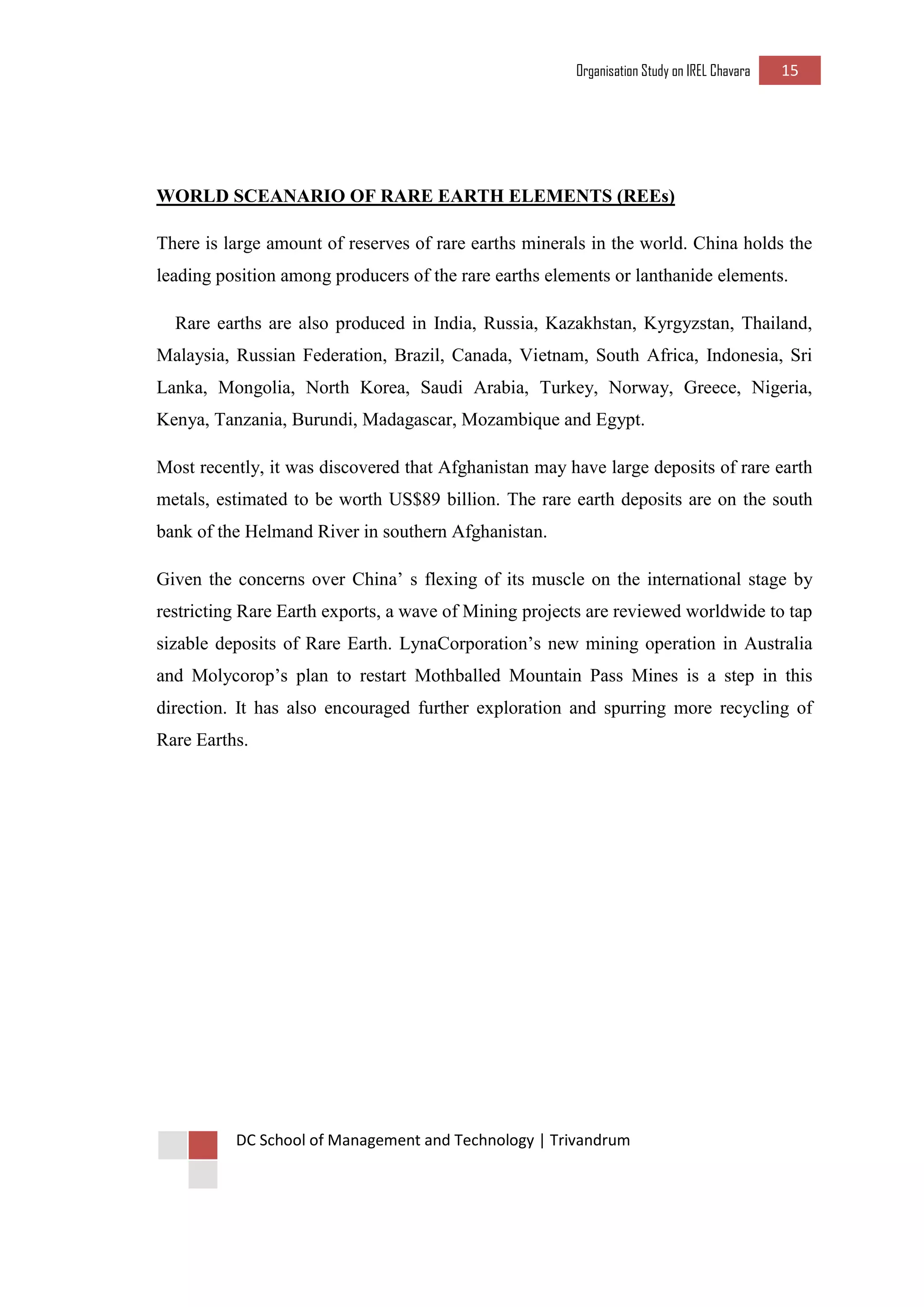 Organisation Study on IREL Chavara 15 
DC School of Management and Technology | Trivandrum 
WORLD SCEANARIO OF RARE EARTH ELEMENTS (REEs) 
There is large amount of reserves of rare earths minerals in the world. China holds the leading position among producers of the rare earths elements or lanthanide elements. 
Rare earths are also produced in India, Russia, Kazakhstan, Kyrgyzstan, Thailand, Malaysia, Russian Federation, Brazil, Canada, Vietnam, South Africa, Indonesia, Sri Lanka, Mongolia, North Korea, Saudi Arabia, Turkey, Norway, Greece, Nigeria, Kenya, Tanzania, Burundi, Madagascar, Mozambique and Egypt. 
Most recently, it was discovered that Afghanistan may have large deposits of rare earth metals, estimated to be worth US$89 billion. The rare earth deposits are on the south bank of the Helmand River in southern Afghanistan. 
Given the concerns over China’ s flexing of its muscle on the international stage by restricting Rare Earth exports, a wave of Mining projects are reviewed worldwide to tap sizable deposits of Rare Earth. LynaCorporation’s new mining operation in Australia and Molycorop’s plan to restart Mothballed Mountain Pass Mines is a step in this direction. It has also encouraged further exploration and spurring more recycling of Rare Earths. 
 