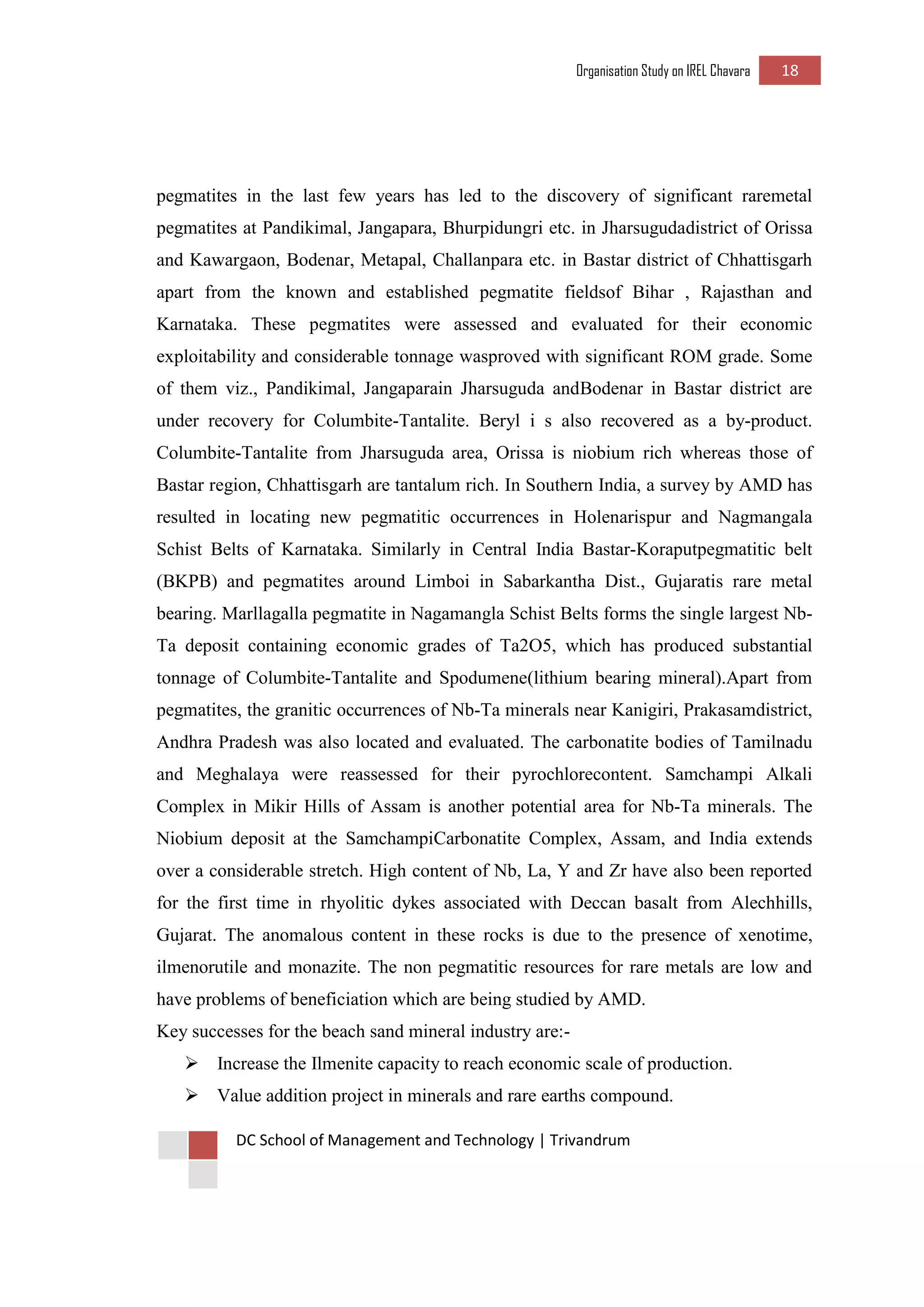Organisation Study on IREL Chavara 18 
DC School of Management and Technology | Trivandrum 
pegmatites in the last few years has led to the discovery of significant raremetal pegmatites at Pandikimal, Jangapara, Bhurpidungri etc. in Jharsugudadistrict of Orissa and Kawargaon, Bodenar, Metapal, Challanpara etc. in Bastar district of Chhattisgarh apart from the known and established pegmatite fieldsof Bihar , Rajasthan and Karnataka. These pegmatites were assessed and evaluated for their economic exploitability and considerable tonnage wasproved with significant ROM grade. Some of them viz., Pandikimal, Jangaparain Jharsuguda andBodenar in Bastar district are under recovery for Columbite-Tantalite. Beryl i s also recovered as a by-product. Columbite-Tantalite from Jharsuguda area, Orissa is niobium rich whereas those of Bastar region, Chhattisgarh are tantalum rich. In Southern India, a survey by AMD has resulted in locating new pegmatitic occurrences in Holenarispur and Nagmangala Schist Belts of Karnataka. Similarly in Central India Bastar-Koraputpegmatitic belt (BKPB) and pegmatites around Limboi in Sabarkantha Dist., Gujaratis rare metal bearing. Marllagalla pegmatite in Nagamangla Schist Belts forms the single largest Nb- Ta deposit containing economic grades of Ta2O5, which has produced substantial tonnage of Columbite-Tantalite and Spodumene(lithium bearing mineral).Apart from pegmatites, the granitic occurrences of Nb-Ta minerals near Kanigiri, Prakasamdistrict, Andhra Pradesh was also located and evaluated. The carbonatite bodies of Tamilnadu and Meghalaya were reassessed for their pyrochlorecontent. Samchampi Alkali Complex in Mikir Hills of Assam is another potential area for Nb-Ta minerals. The Niobium deposit at the SamchampiCarbonatite Complex, Assam, and India extends over a considerable stretch. High content of Nb, La, Y and Zr have also been reported for the first time in rhyolitic dykes associated with Deccan basalt from Alechhills, Gujarat. The anomalous content in these rocks is due to the presence of xenotime, ilmenorutile and monazite. The non pegmatitic resources for rare metals are low and have problems of beneficiation which are being studied by AMD. 
Key successes for the beach sand mineral industry are:- 
 Increase the Ilmenite capacity to reach economic scale of production. 
 Value addition project in minerals and rare earths compound.  