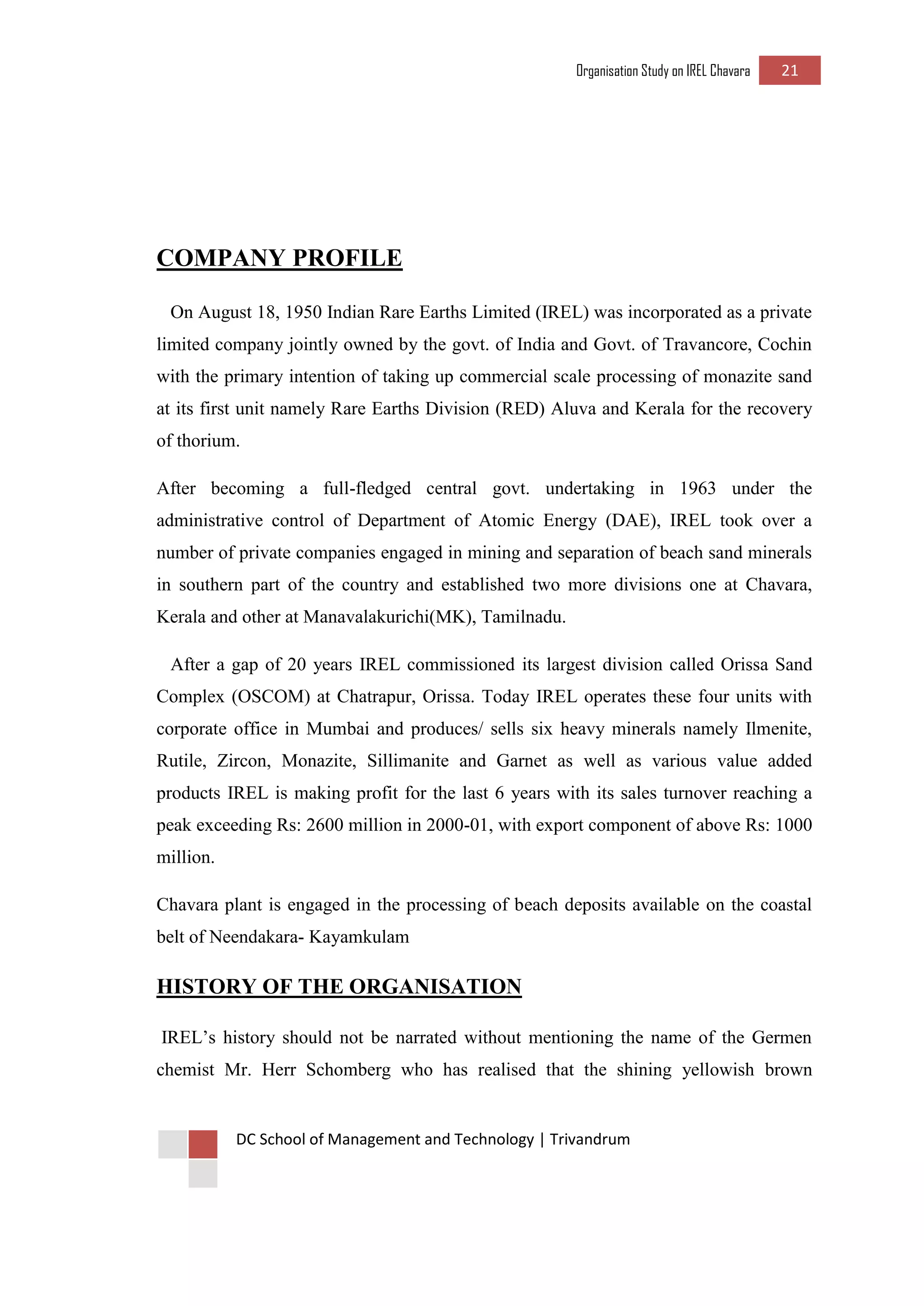 Organisation Study on IREL Chavara 21 
DC School of Management and Technology | Trivandrum 
COMPANY PROFILE 
On August 18, 1950 Indian Rare Earths Limited (IREL) was incorporated as a private limited company jointly owned by the govt. of India and Govt. of Travancore, Cochin with the primary intention of taking up commercial scale processing of monazite sand at its first unit namely Rare Earths Division (RED) Aluva and Kerala for the recovery of thorium. 
After becoming a full-fledged central govt. undertaking in 1963 under the administrative control of Department of Atomic Energy (DAE), IREL took over a number of private companies engaged in mining and separation of beach sand minerals in southern part of the country and established two more divisions one at Chavara, Kerala and other at Manavalakurichi(MK), Tamilnadu. 
After a gap of 20 years IREL commissioned its largest division called Orissa Sand Complex (OSCOM) at Chatrapur, Orissa. Today IREL operates these four units with corporate office in Mumbai and produces/ sells six heavy minerals namely Ilmenite, Rutile, Zircon, Monazite, Sillimanite and Garnet as well as various value added products IREL is making profit for the last 6 years with its sales turnover reaching a peak exceeding Rs: 2600 million in 2000-01, with export component of above Rs: 1000 million. 
Chavara plant is engaged in the processing of beach deposits available on the coastal belt of Neendakara- Kayamkulam 
HISTORY OF THE ORGANISATION 
IREL’s history should not be narrated without mentioning the name of the Germen chemist Mr. Herr Schomberg who has realised that the shining yellowish brown  