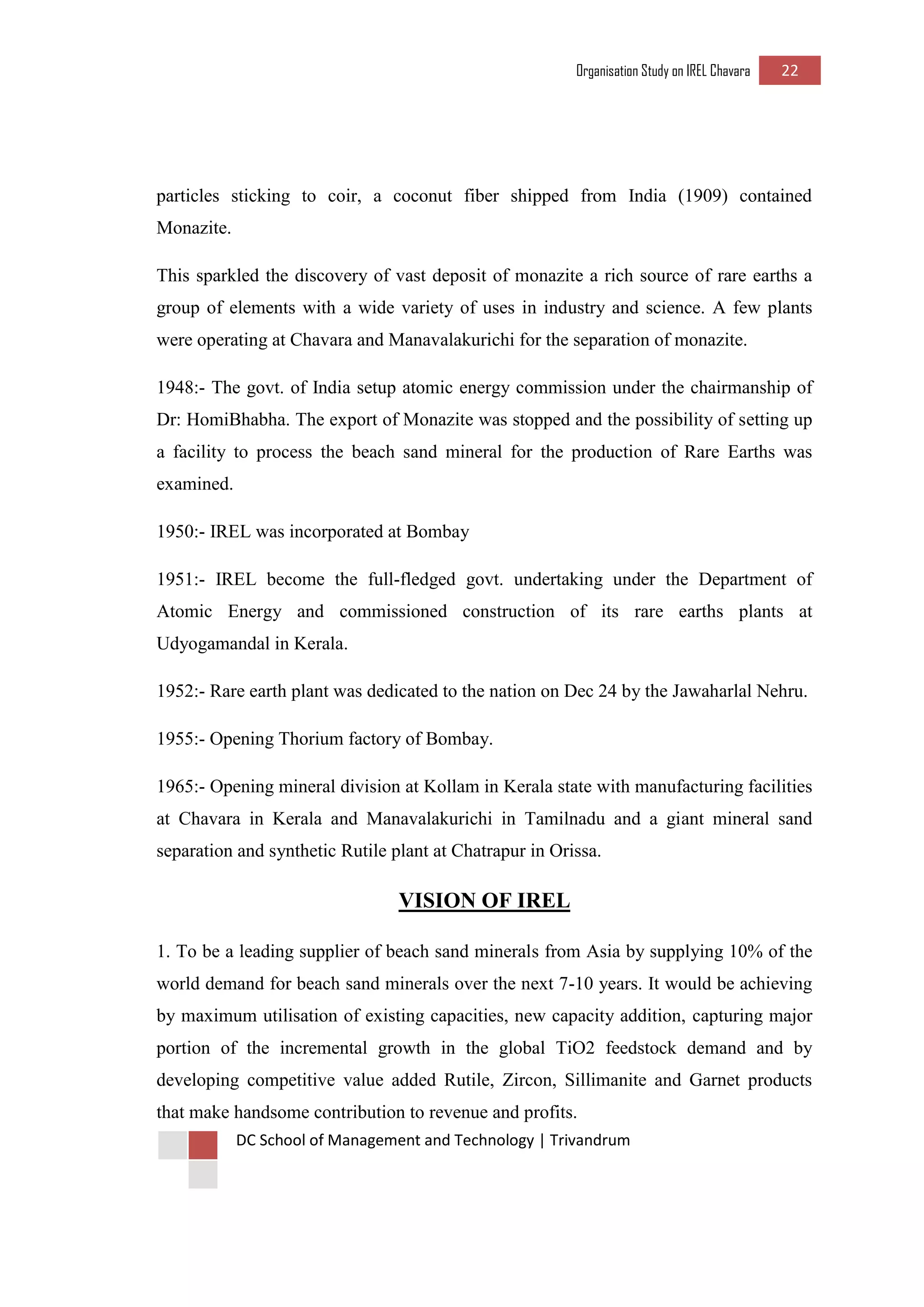 Organisation Study on IREL Chavara 22 
DC School of Management and Technology | Trivandrum 
particles sticking to coir, a coconut fiber shipped from India (1909) contained Monazite. 
This sparkled the discovery of vast deposit of monazite a rich source of rare earths a group of elements with a wide variety of uses in industry and science. A few plants were operating at Chavara and Manavalakurichi for the separation of monazite. 
1948:- The govt. of India setup atomic energy commission under the chairmanship of Dr: HomiBhabha. The export of Monazite was stopped and the possibility of setting up a facility to process the beach sand mineral for the production of Rare Earths was examined. 
1950:- IREL was incorporated at Bombay 
1951:- IREL become the full-fledged govt. undertaking under the Department of Atomic Energy and commissioned construction of its rare earths plants at Udyogamandal in Kerala. 
1952:- Rare earth plant was dedicated to the nation on Dec 24 by the Jawaharlal Nehru. 
1955:- Opening Thorium factory of Bombay. 
1965:- Opening mineral division at Kollam in Kerala state with manufacturing facilities at Chavara in Kerala and Manavalakurichi in Tamilnadu and a giant mineral sand separation and synthetic Rutile plant at Chatrapur in Orissa. 
VISION OF IREL 
1. To be a leading supplier of beach sand minerals from Asia by supplying 10% of the world demand for beach sand minerals over the next 7-10 years. It would be achieving by maximum utilisation of existing capacities, new capacity addition, capturing major portion of the incremental growth in the global TiO2 feedstock demand and by developing competitive value added Rutile, Zircon, Sillimanite and Garnet products that make handsome contribution to revenue and profits.  