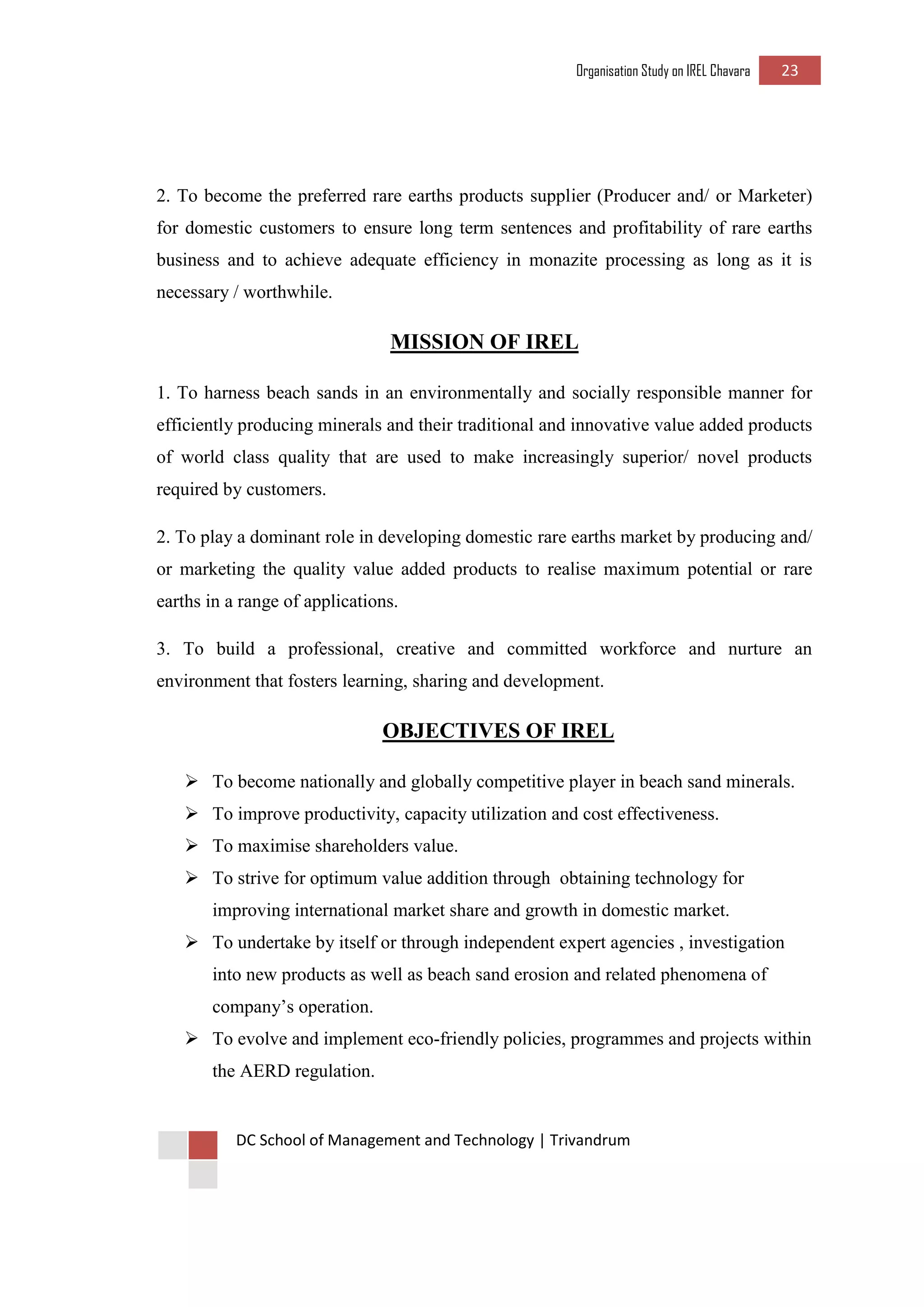 Organisation Study on IREL Chavara 23 
DC School of Management and Technology | Trivandrum 
2. To become the preferred rare earths products supplier (Producer and/ or Marketer) for domestic customers to ensure long term sentences and profitability of rare earths business and to achieve adequate efficiency in monazite processing as long as it is necessary / worthwhile. 
MISSION OF IREL 
1. To harness beach sands in an environmentally and socially responsible manner for efficiently producing minerals and their traditional and innovative value added products of world class quality that are used to make increasingly superior/ novel products required by customers. 
2. To play a dominant role in developing domestic rare earths market by producing and/ or marketing the quality value added products to realise maximum potential or rare earths in a range of applications. 
3. To build a professional, creative and committed workforce and nurture an environment that fosters learning, sharing and development. 
OBJECTIVES OF IREL 
 To become nationally and globally competitive player in beach sand minerals. 
 To improve productivity, capacity utilization and cost effectiveness. 
 To maximise shareholders value. 
 To strive for optimum value addition through obtaining technology for improving international market share and growth in domestic market. 
 To undertake by itself or through independent expert agencies , investigation into new products as well as beach sand erosion and related phenomena of company’s operation. 
 To evolve and implement eco-friendly policies, programmes and projects within the AERD regulation.  