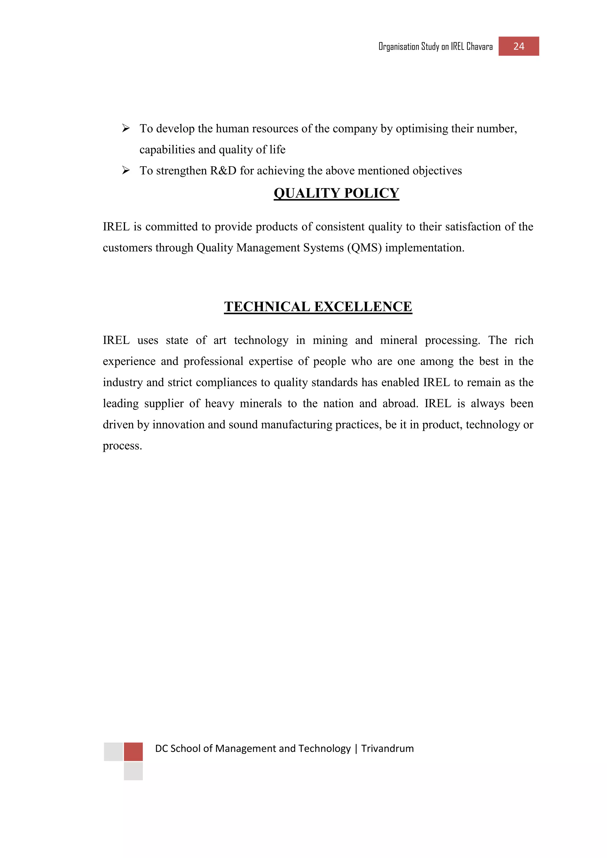 Organisation Study on IREL Chavara 24 
DC School of Management and Technology | Trivandrum 
 To develop the human resources of the company by optimising their number, capabilities and quality of life 
 To strengthen R&D for achieving the above mentioned objectives 
QUALITY POLICY 
IREL is committed to provide products of consistent quality to their satisfaction of the customers through Quality Management Systems (QMS) implementation. 
TECHNICAL EXCELLENCE 
IREL uses state of art technology in mining and mineral processing. The rich experience and professional expertise of people who are one among the best in the industry and strict compliances to quality standards has enabled IREL to remain as the leading supplier of heavy minerals to the nation and abroad. IREL is always been driven by innovation and sound manufacturing practices, be it in product, technology or process. 
 