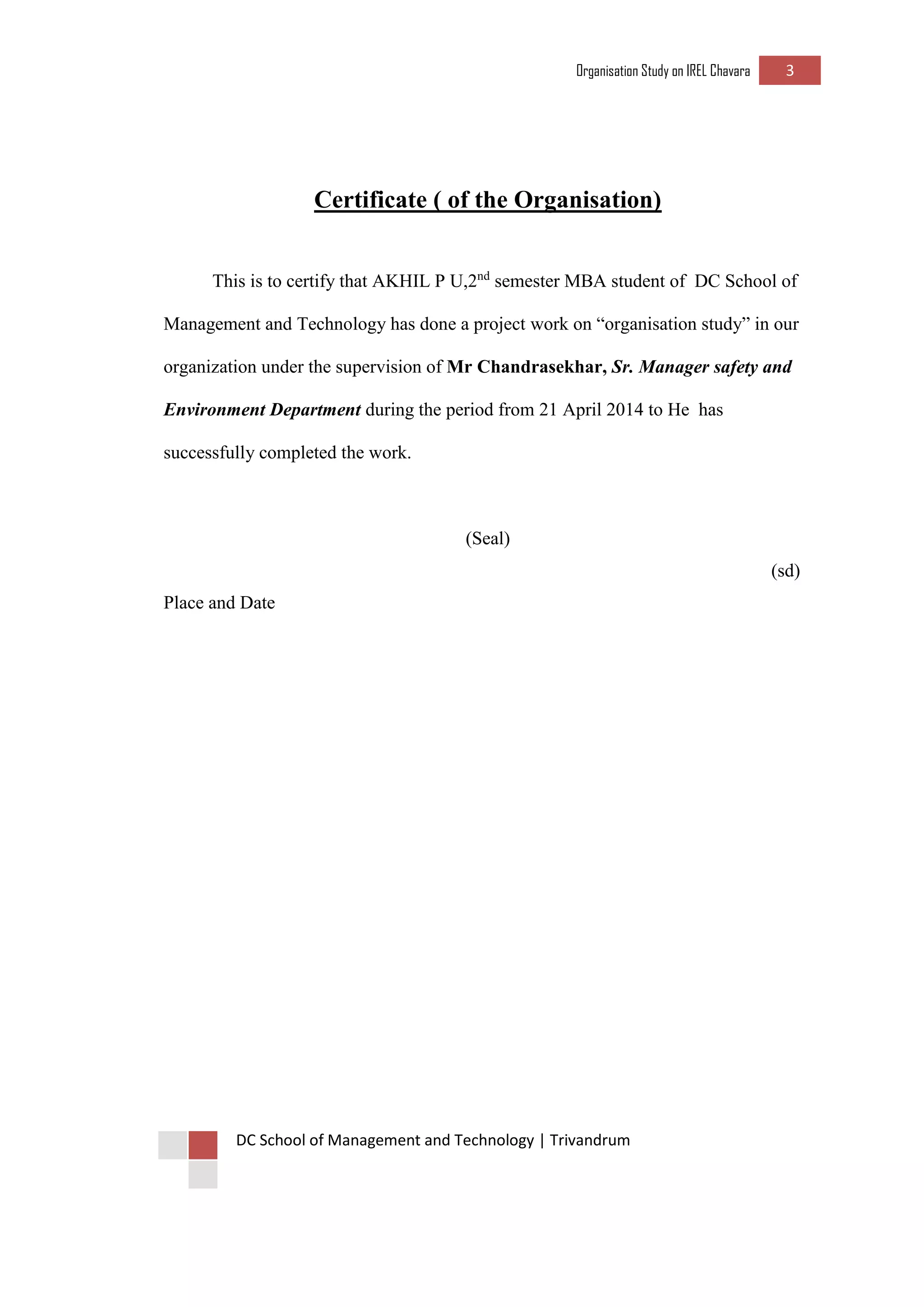 Organisation Study on IREL Chavara 3 
DC School of Management and Technology | Trivandrum 
Certificate ( of the Organisation) 
This is to certify that AKHIL P U,2nd semester MBA student of DC School of Management and Technology has done a project work on “organisation study” in our organization under the supervision of Mr Chandrasekhar, Sr. Manager safety and Environment Department during the period from 21 April 2014 to He has successfully completed the work. 
(Seal) 
(sd) 
Place and Date 
 