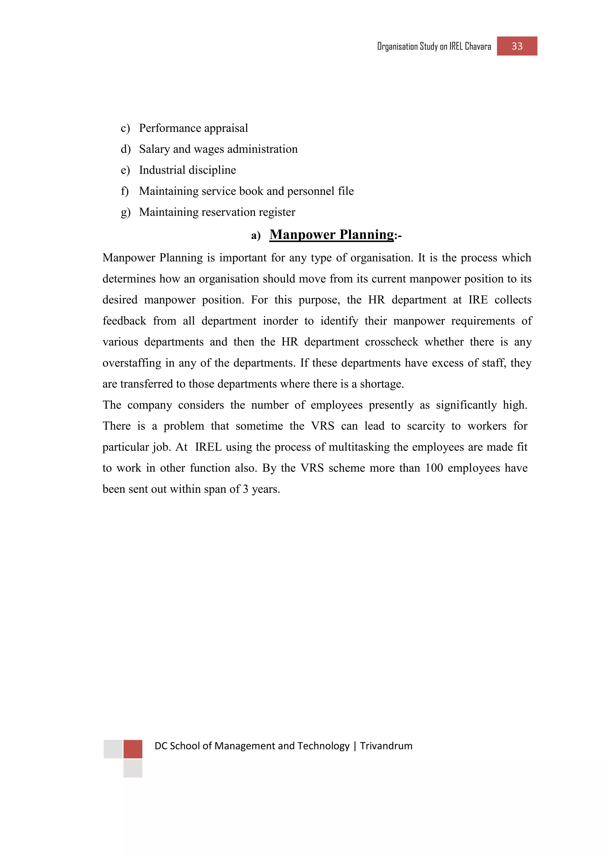 Organisation Study on IREL Chavara 33 
DC School of Management and Technology | Trivandrum 
c) Performance appraisal 
d) Salary and wages administration 
e) Industrial discipline 
f) Maintaining service book and personnel file 
g) Maintaining reservation register 
a) Manpower Planning:- 
Manpower Planning is important for any type of organisation. It is the process which determines how an organisation should move from its current manpower position to its desired manpower position. For this purpose, the HR department at IRE collects feedback from all department inorder to identify their manpower requirements of various departments and then the HR department crosscheck whether there is any overstaffing in any of the departments. If these departments have excess of staff, they are transferred to those departments where there is a shortage. 
The company considers the number of employees presently as significantly high. There is a problem that sometime the VRS can lead to scarcity to workers for particular job. At IREL using the process of multitasking the employees are made fit to work in other function also. By the VRS scheme more than 100 employees have been sent out within span of 3 years. 
 