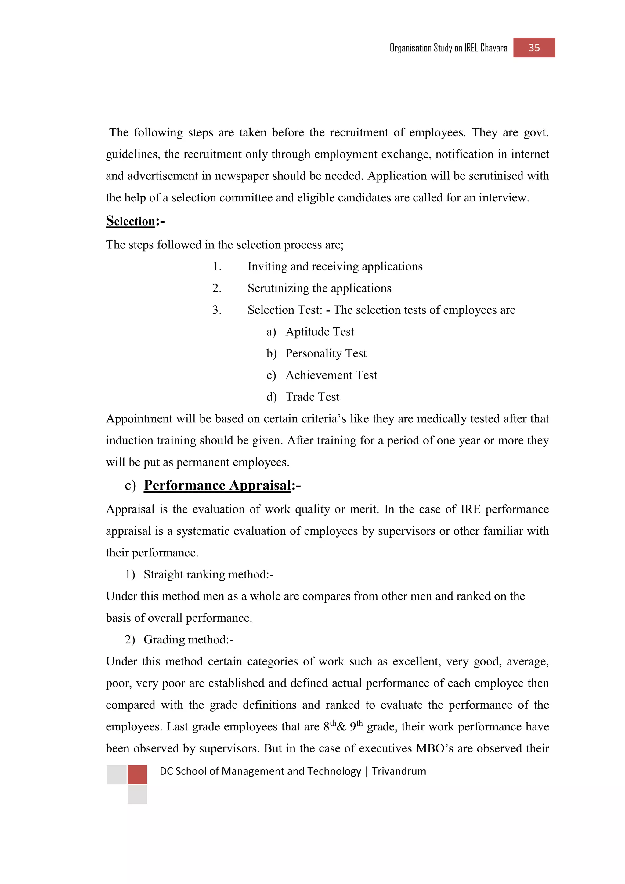 Organisation Study on IREL Chavara 35 
DC School of Management and Technology | Trivandrum 
The following steps are taken before the recruitment of employees. They are govt. guidelines, the recruitment only through employment exchange, notification in internet and advertisement in newspaper should be needed. Application will be scrutinised with the help of a selection committee and eligible candidates are called for an interview. 
Selection:- 
The steps followed in the selection process are; 
1. Inviting and receiving applications 
2. Scrutinizing the applications 
3. Selection Test: - The selection tests of employees are 
a) Aptitude Test 
b) Personality Test 
c) Achievement Test 
d) Trade Test 
Appointment will be based on certain criteria’s like they are medically tested after that induction training should be given. After training for a period of one year or more they will be put as permanent employees. 
c) Performance Appraisal:- 
Appraisal is the evaluation of work quality or merit. In the case of IRE performance appraisal is a systematic evaluation of employees by supervisors or other familiar with their performance. 
1) Straight ranking method:- 
Under this method men as a whole are compares from other men and ranked on the basis of overall performance. 
2) Grading method:- 
Under this method certain categories of work such as excellent, very good, average, poor, very poor are established and defined actual performance of each employee then compared with the grade definitions and ranked to evaluate the performance of the employees. Last grade employees that are 8th& 9th grade, their work performance have been observed by supervisors. But in the case of executives MBO’s are observed their  