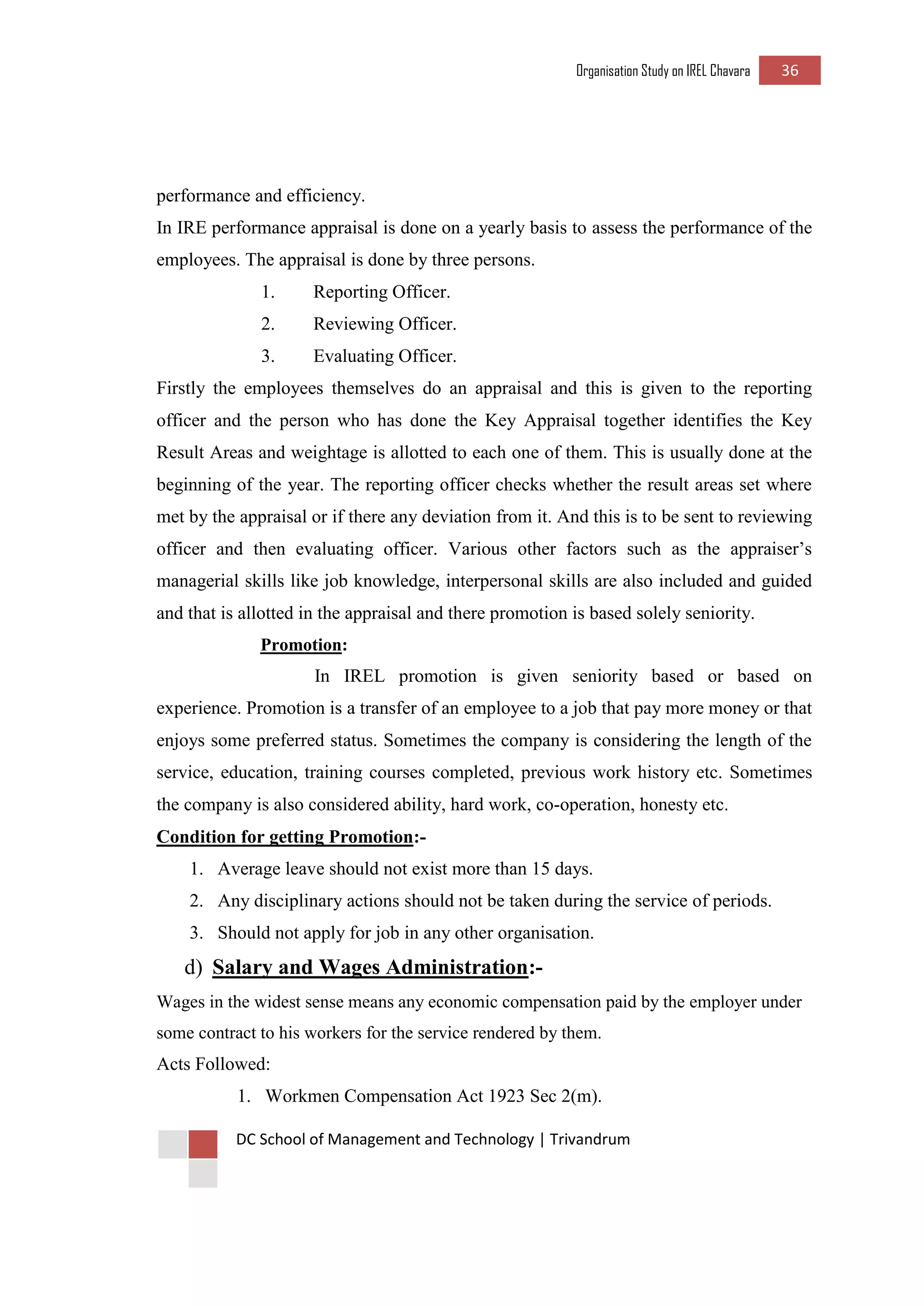 Organisation Study on IREL Chavara 36 
DC School of Management and Technology | Trivandrum 
performance and efficiency. 
In IRE performance appraisal is done on a yearly basis to assess the performance of the employees. The appraisal is done by three persons. 
1. Reporting Officer. 
2. Reviewing Officer. 
3. Evaluating Officer. 
Firstly the employees themselves do an appraisal and this is given to the reporting officer and the person who has done the Key Appraisal together identifies the Key Result Areas and weightage is allotted to each one of them. This is usually done at the beginning of the year. The reporting officer checks whether the result areas set where met by the appraisal or if there any deviation from it. And this is to be sent to reviewing officer and then evaluating officer. Various other factors such as the appraiser’s managerial skills like job knowledge, interpersonal skills are also included and guided and that is allotted in the appraisal and there promotion is based solely seniority. 
Promotion: 
In IREL promotion is given seniority based or based on experience. Promotion is a transfer of an employee to a job that pay more money or that enjoys some preferred status. Sometimes the company is considering the length of the service, education, training courses completed, previous work history etc. Sometimes the company is also considered ability, hard work, co-operation, honesty etc. 
Condition for getting Promotion:- 
1. Average leave should not exist more than 15 days. 
2. Any disciplinary actions should not be taken during the service of periods. 
3. Should not apply for job in any other organisation. 
d) Salary and Wages Administration:- 
Wages in the widest sense means any economic compensation paid by the employer under some contract to his workers for the service rendered by them. 
Acts Followed: 
1. Workmen Compensation Act 1923 Sec 2(m).  