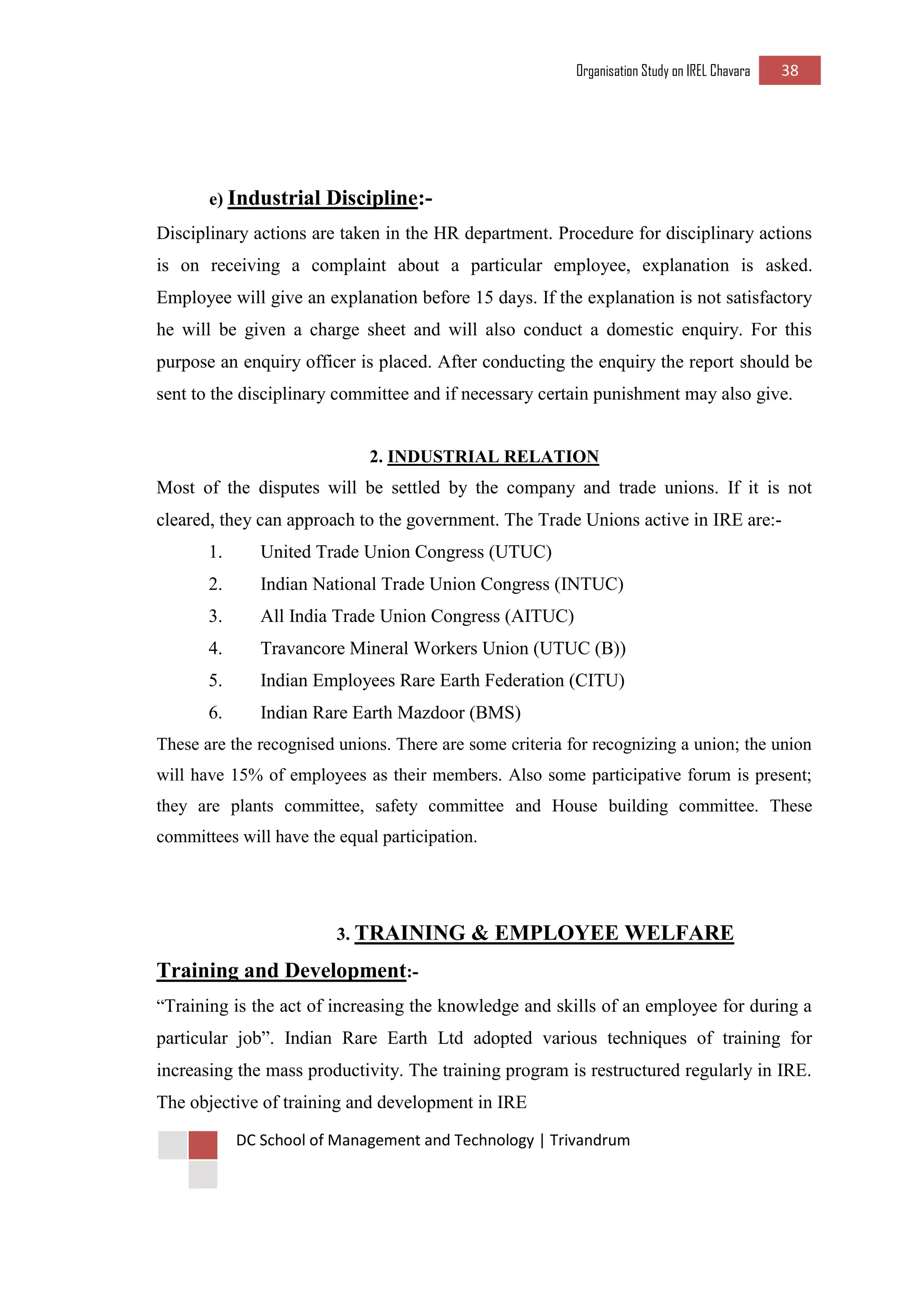Organisation Study on IREL Chavara 38 
DC School of Management and Technology | Trivandrum 
e) Industrial Discipline:- 
Disciplinary actions are taken in the HR department. Procedure for disciplinary actions is on receiving a complaint about a particular employee, explanation is asked. Employee will give an explanation before 15 days. If the explanation is not satisfactory he will be given a charge sheet and will also conduct a domestic enquiry. For this purpose an enquiry officer is placed. After conducting the enquiry the report should be sent to the disciplinary committee and if necessary certain punishment may also give. 
2. INDUSTRIAL RELATION 
Most of the disputes will be settled by the company and trade unions. If it is not cleared, they can approach to the government. The Trade Unions active in IRE are:- 
1. United Trade Union Congress (UTUC) 
2. Indian National Trade Union Congress (INTUC) 
3. All India Trade Union Congress (AITUC) 
4. Travancore Mineral Workers Union (UTUC (B)) 
5. Indian Employees Rare Earth Federation (CITU) 
6. Indian Rare Earth Mazdoor (BMS) 
These are the recognised unions. There are some criteria for recognizing a union; the union will have 15% of employees as their members. Also some participative forum is present; they are plants committee, safety committee and House building committee. These committees will have the equal participation. 
3. TRAINING & EMPLOYEE WELFARE 
Training and Development:- 
“Training is the act of increasing the knowledge and skills of an employee for during a particular job”. Indian Rare Earth Ltd adopted various techniques of training for increasing the mass productivity. The training program is restructured regularly in IRE. The objective of training and development in IRE  
