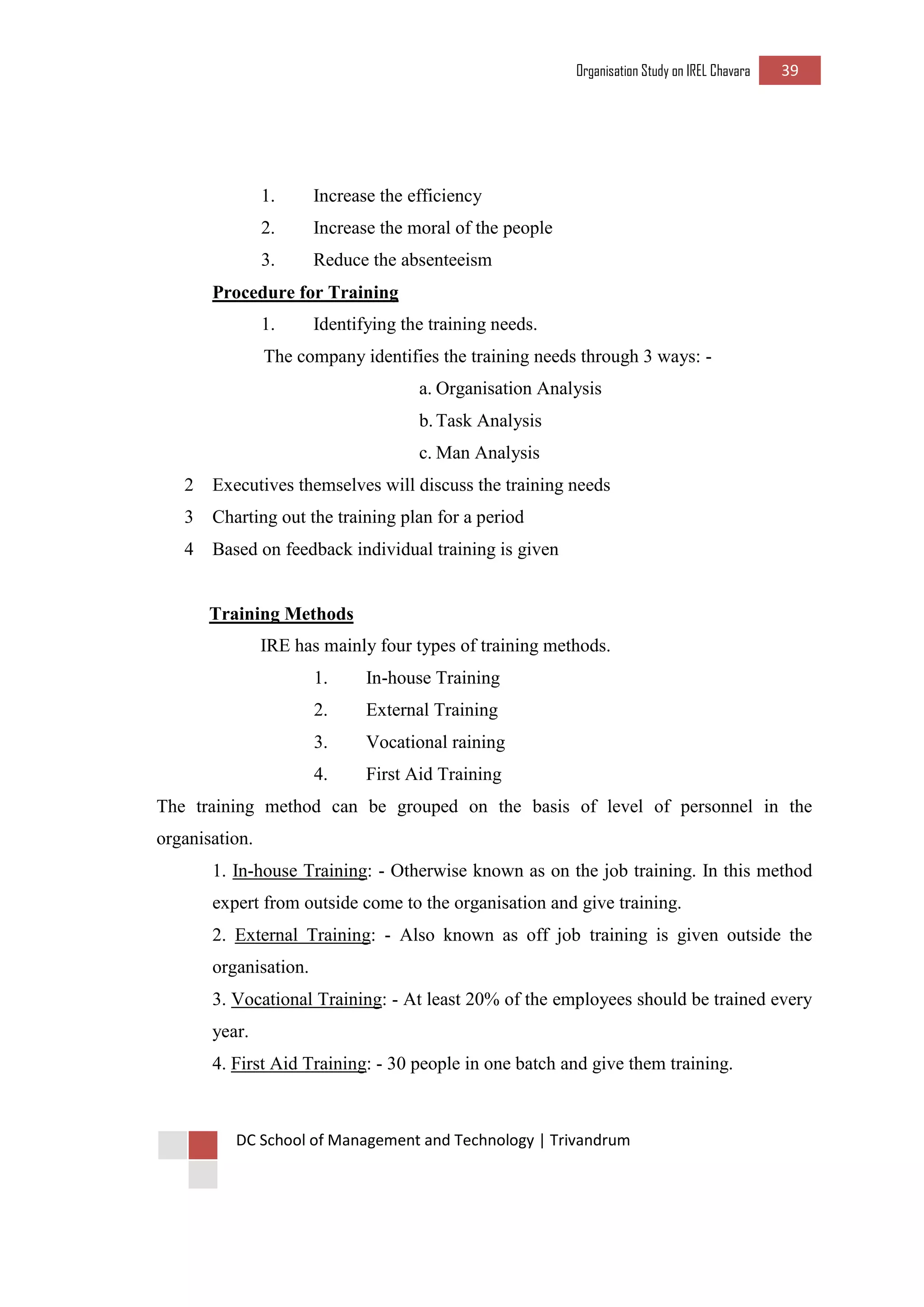 Organisation Study on IREL Chavara 39 
DC School of Management and Technology | Trivandrum 
1. Increase the efficiency 
2. Increase the moral of the people 
3. Reduce the absenteeism 
Procedure for Training 
1. Identifying the training needs. 
The company identifies the training needs through 3 ways: - 
a. Organisation Analysis 
b. Task Analysis 
c. Man Analysis 
2 Executives themselves will discuss the training needs 
3 Charting out the training plan for a period 
4 Based on feedback individual training is given 
Training Methods 
IRE has mainly four types of training methods. 
1. In-house Training 
2. External Training 
3. Vocational raining 
4. First Aid Training 
The training method can be grouped on the basis of level of personnel in the organisation. 
1. In-house Training: - Otherwise known as on the job training. In this method expert from outside come to the organisation and give training. 
2. External Training: - Also known as off job training is given outside the organisation. 
3. Vocational Training: - At least 20% of the employees should be trained every year. 
4. First Aid Training: - 30 people in one batch and give them training. 
 