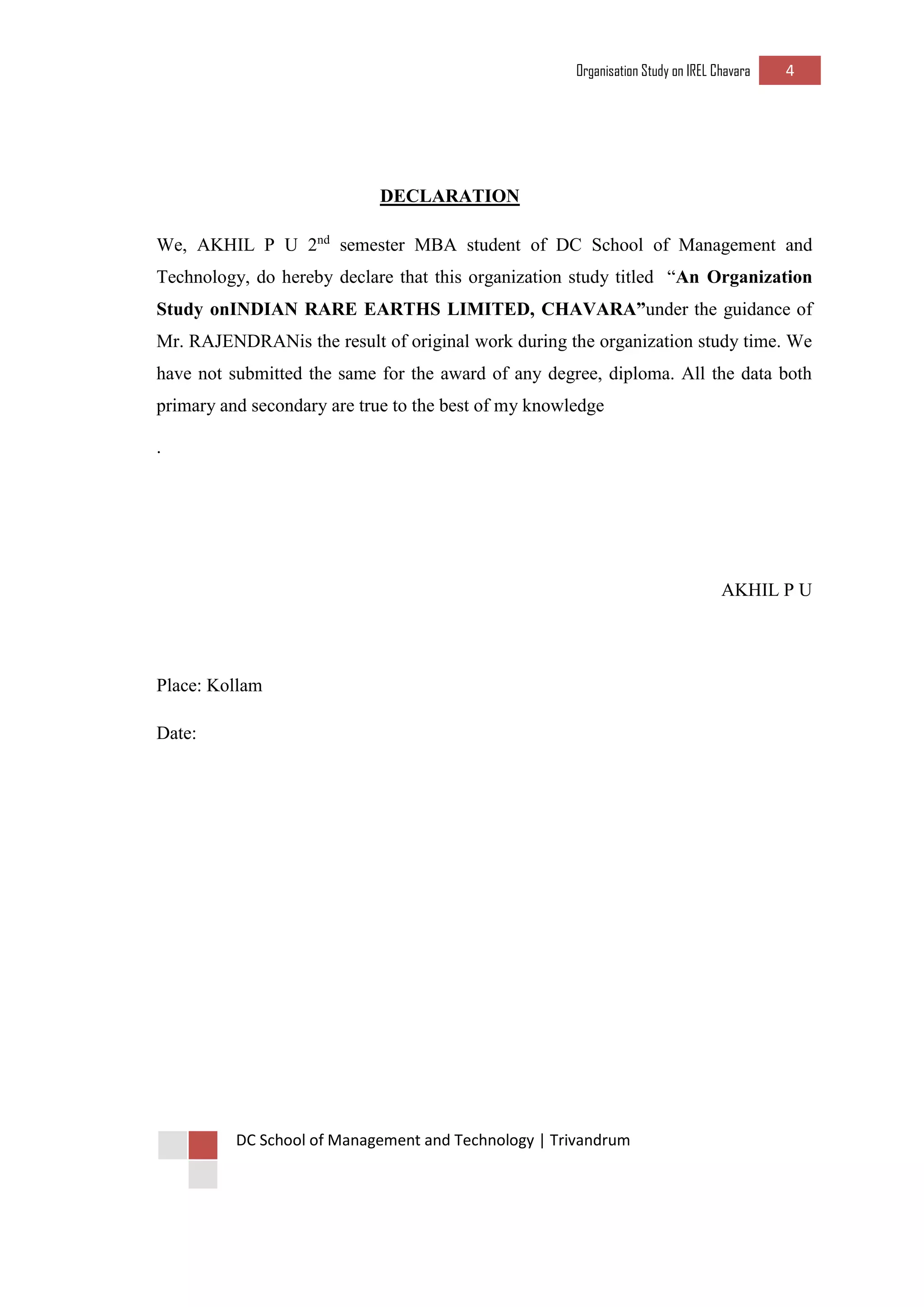 Organisation Study on IREL Chavara 4 
DC School of Management and Technology | Trivandrum 
DECLARATION 
We, AKHIL P U 2nd semester MBA student of DC School of Management and Technology, do hereby declare that this organization study titled “An Organization Study onINDIAN RARE EARTHS LIMITED, CHAVARA”under the guidance of Mr. RAJENDRANis the result of original work during the organization study time. We have not submitted the same for the award of any degree, diploma. All the data both primary and secondary are true to the best of my knowledge 
. 
AKHIL P U 
Place: Kollam 
Date: 
 