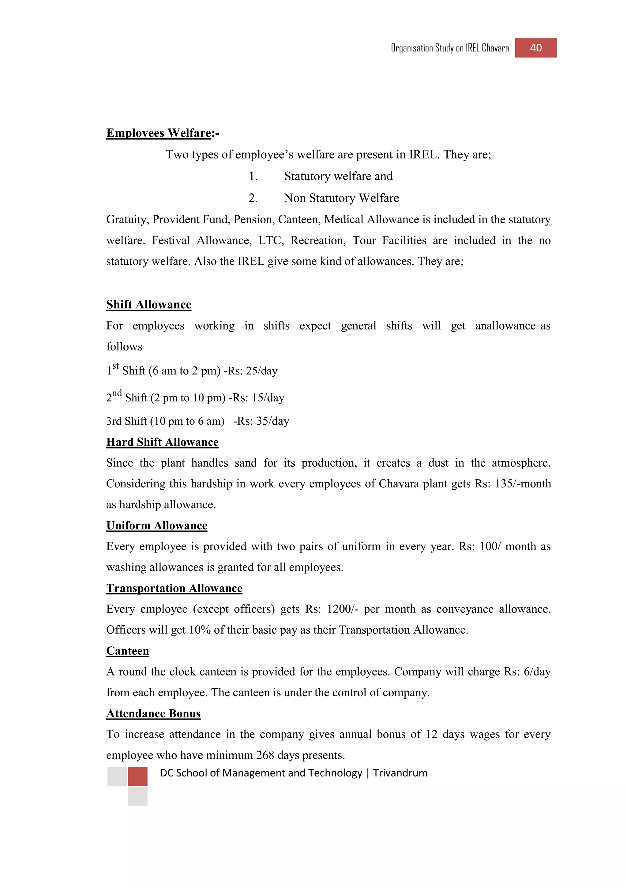 Organisation Study on IREL Chavara 40 
DC School of Management and Technology | Trivandrum 
Employees Welfare:- 
Two types of employee’s welfare are present in IREL. They are; 
1. Statutory welfare and 
2. Non Statutory Welfare 
Gratuity, Provident Fund, Pension, Canteen, Medical Allowance is included in the statutory welfare. Festival Allowance, LTC, Recreation, Tour Facilities are included in the no statutory welfare. Also the IREL give some kind of allowances. They are; 
Shift Allowance 
For employees working in shifts expect general shifts will get anallowance as follows 
1st Shift (6 am to 2 pm) -Rs: 25/day 
2nd Shift (2 pm to 10 pm) -Rs: 15/day 
3rd Shift (10 pm to 6 am) -Rs: 35/day 
Hard Shift Allowance 
Since the plant handles sand for its production, it creates a dust in the atmosphere. Considering this hardship in work every employees of Chavara plant gets Rs: 135/-month as hardship allowance. 
Uniform Allowance 
Every employee is provided with two pairs of uniform in every year. Rs: 100/ month as washing allowances is granted for all employees. 
Transportation Allowance 
Every employee (except officers) gets Rs: 1200/- per month as conveyance allowance. Officers will get 10% of their basic pay as their Transportation Allowance. 
Canteen 
A round the clock canteen is provided for the employees. Company will charge Rs: 6/day from each employee. The canteen is under the control of company. 
Attendance Bonus 
To increase attendance in the company gives annual bonus of 12 days wages for every employee who have minimum 268 days presents.  