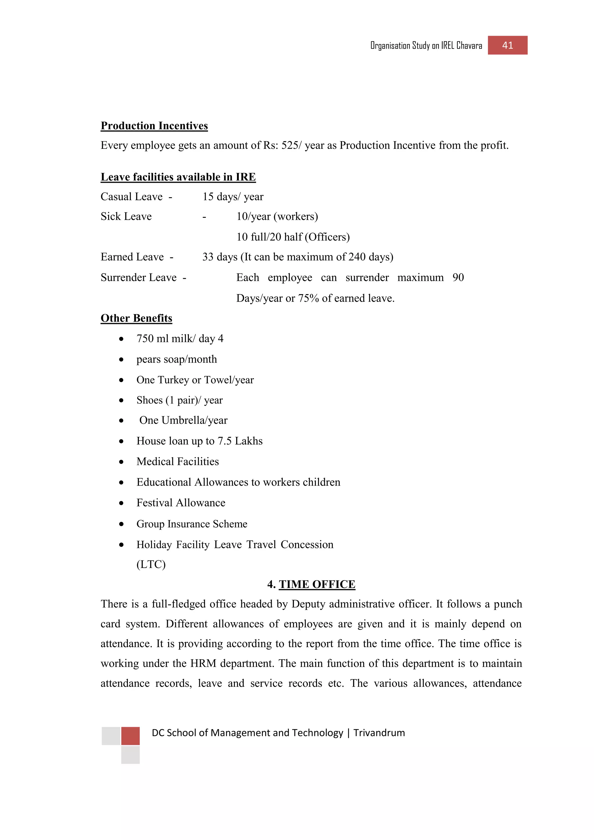 Organisation Study on IREL Chavara 41 
DC School of Management and Technology | Trivandrum 
Production Incentives 
Every employee gets an amount of Rs: 525/ year as Production Incentive from the profit. 
Leave facilities available in IRE 
Casual Leave - 
15 days/ year 
Sick Leave 
- 
10/year (workers) 
10 full/20 half (Officers) 
Earned Leave - 
33 days (It can be maximum of 240 days) 
Surrender Leave - 
Each employee can surrender maximum 90 
Days/year or 75% of earned leave. 
Other Benefits 
 750 ml milk/ day 4 
 pears soap/month 
 One Turkey or Towel/year 
 Shoes (1 pair)/ year 
 One Umbrella/year 
 House loan up to 7.5 Lakhs 
 Medical Facilities 
 Educational Allowances to workers children 
 Festival Allowance 
 Group Insurance Scheme 
 Holiday Facility Leave Travel Concession (LTC) 
4. TIME OFFICE 
There is a full-fledged office headed by Deputy administrative officer. It follows a punch card system. Different allowances of employees are given and it is mainly depend on attendance. It is providing according to the report from the time office. The time office is working under the HRM department. The main function of this department is to maintain attendance records, leave and service records etc. The various allowances, attendance  