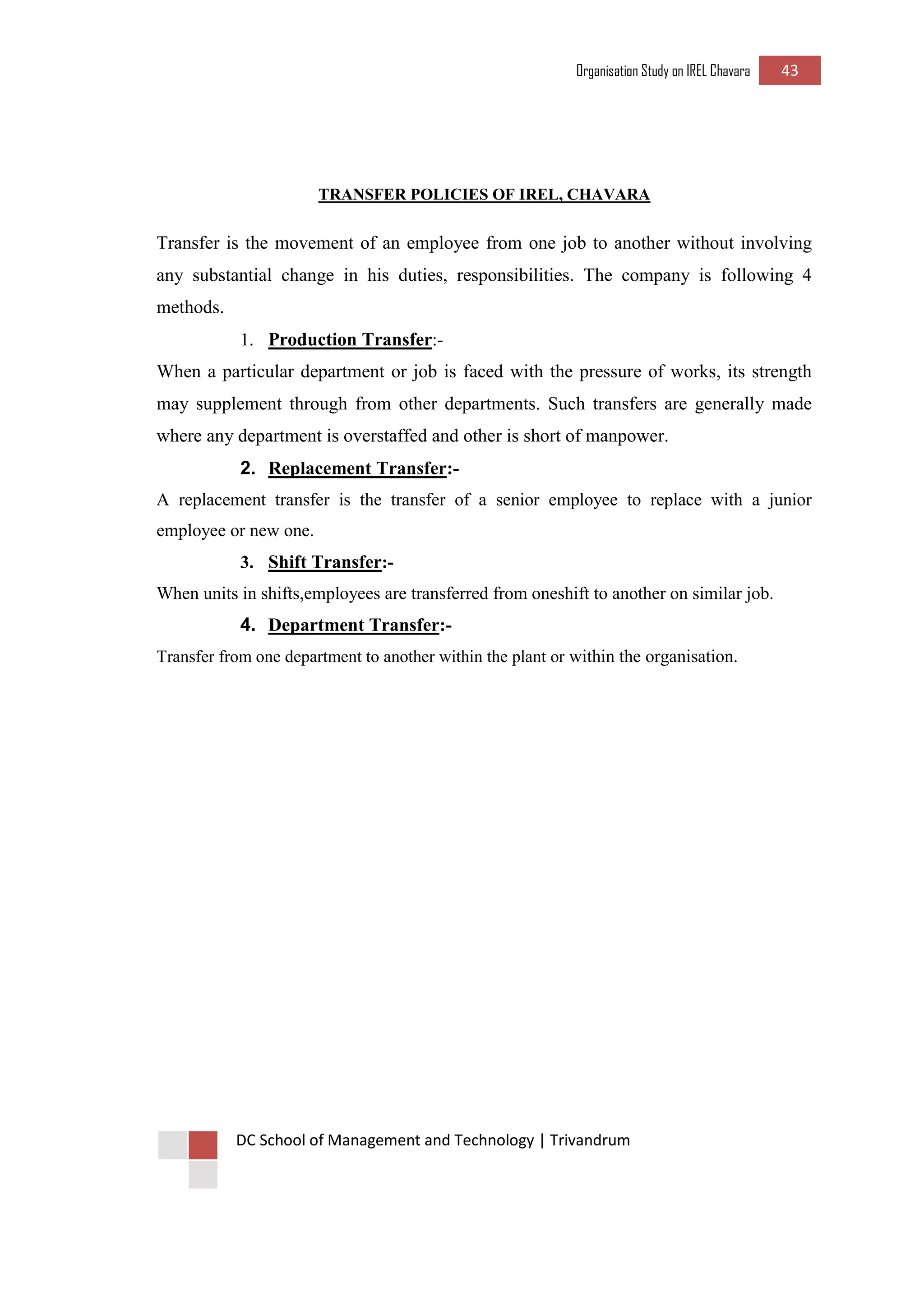 Organisation Study on IREL Chavara 43 
DC School of Management and Technology | Trivandrum 
TRANSFER POLICIES OF IREL, CHAVARA 
Transfer is the movement of an employee from one job to another without involving any substantial change in his duties, responsibilities. The company is following 4 methods. 
1. Production Transfer:- 
When a particular department or job is faced with the pressure of works, its strength may supplement through from other departments. Such transfers are generally made where any department is overstaffed and other is short of manpower. 
2. Replacement Transfer:- 
A replacement transfer is the transfer of a senior employee to replace with a junior employee or new one. 
3. Shift Transfer:- 
When units in shifts,employees are transferred from oneshift to another on similar job. 
4. Department Transfer:- 
Transfer from one department to another within the plant or within the organisation. 
 