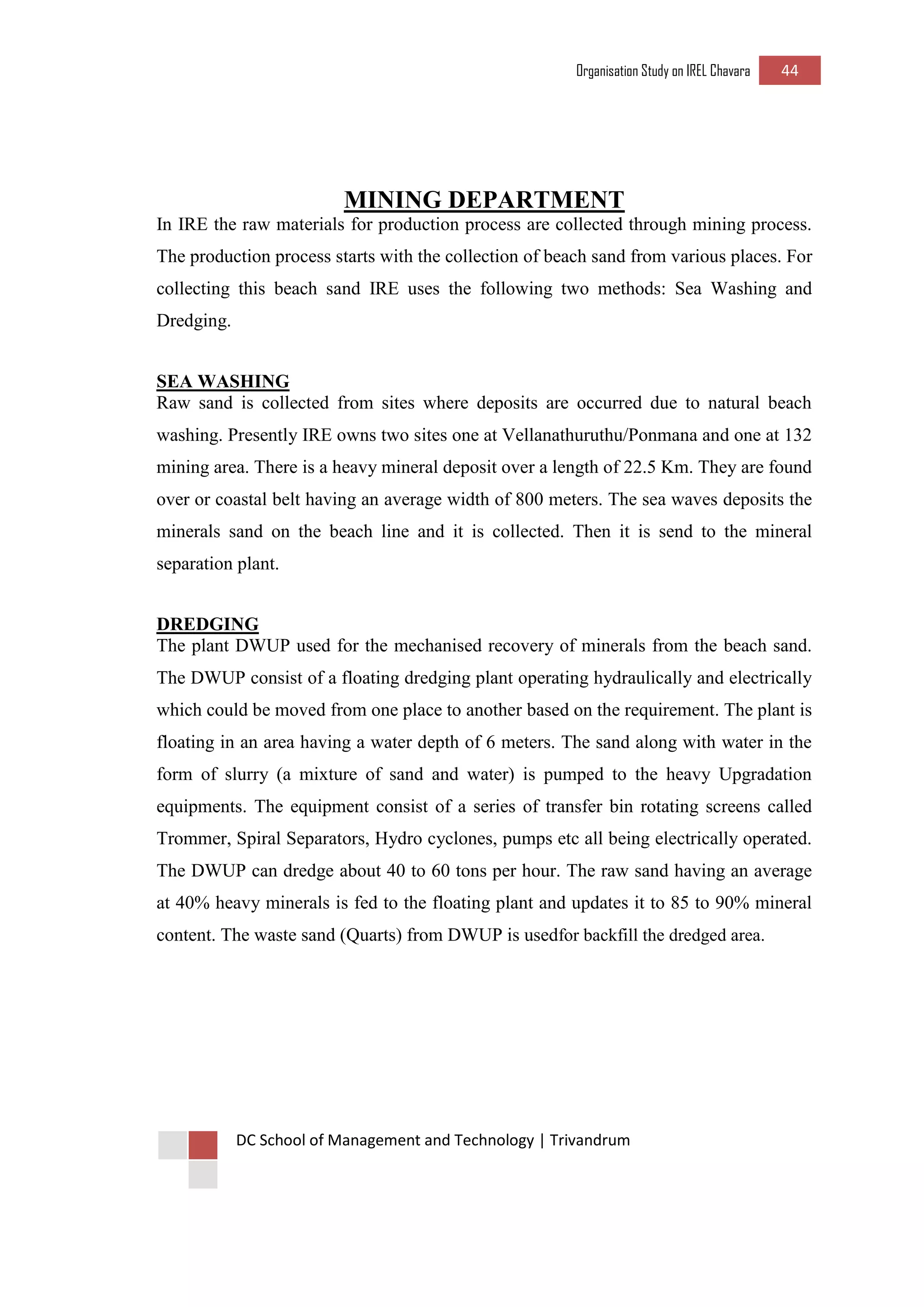 Organisation Study on IREL Chavara 44 
DC School of Management and Technology | Trivandrum 
MINING DEPARTMENT 
In IRE the raw materials for production process are collected through mining process. The production process starts with the collection of beach sand from various places. For collecting this beach sand IRE uses the following two methods: Sea Washing and Dredging. 
SEA WASHING 
Raw sand is collected from sites where deposits are occurred due to natural beach washing. Presently IRE owns two sites one at Vellanathuruthu/Ponmana and one at 132 mining area. There is a heavy mineral deposit over a length of 22.5 Km. They are found over or coastal belt having an average width of 800 meters. The sea waves deposits the minerals sand on the beach line and it is collected. Then it is send to the mineral separation plant. 
DREDGING 
The plant DWUP used for the mechanised recovery of minerals from the beach sand. The DWUP consist of a floating dredging plant operating hydraulically and electrically which could be moved from one place to another based on the requirement. The plant is floating in an area having a water depth of 6 meters. The sand along with water in the form of slurry (a mixture of sand and water) is pumped to the heavy Upgradation equipments. The equipment consist of a series of transfer bin rotating screens called Trommer, Spiral Separators, Hydro cyclones, pumps etc all being electrically operated. The DWUP can dredge about 40 to 60 tons per hour. The raw sand having an average at 40% heavy minerals is fed to the floating plant and updates it to 85 to 90% mineral content. The waste sand (Quarts) from DWUP is usedfor backfill the dredged area. 
 