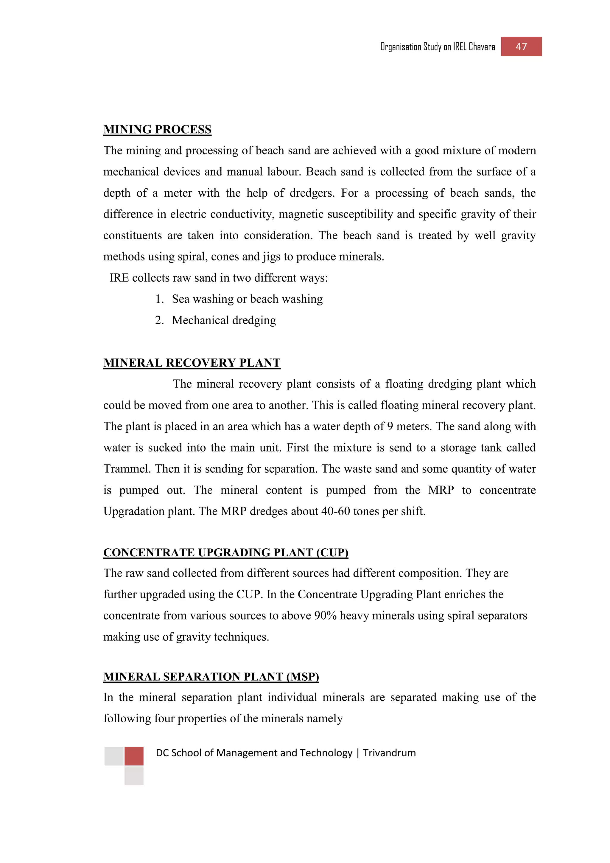 Organisation Study on IREL Chavara 47 
DC School of Management and Technology | Trivandrum 
MINING PROCESS 
The mining and processing of beach sand are achieved with a good mixture of modern mechanical devices and manual labour. Beach sand is collected from the surface of a depth of a meter with the help of dredgers. For a processing of beach sands, the difference in electric conductivity, magnetic susceptibility and specific gravity of their constituents are taken into consideration. The beach sand is treated by well gravity methods using spiral, cones and jigs to produce minerals. 
IRE collects raw sand in two different ways: 
1. Sea washing or beach washing 
2. Mechanical dredging 
MINERAL RECOVERY PLANT 
The mineral recovery plant consists of a floating dredging plant which could be moved from one area to another. This is called floating mineral recovery plant. The plant is placed in an area which has a water depth of 9 meters. The sand along with water is sucked into the main unit. First the mixture is send to a storage tank called Trammel. Then it is sending for separation. The waste sand and some quantity of water is pumped out. The mineral content is pumped from the MRP to concentrate Upgradation plant. The MRP dredges about 40-60 tones per shift. 
CONCENTRATE UPGRADING PLANT (CUP) 
The raw sand collected from different sources had different composition. They are further upgraded using the CUP. In the Concentrate Upgrading Plant enriches the concentrate from various sources to above 90% heavy minerals using spiral separators making use of gravity techniques. 
MINERAL SEPARATION PLANT (MSP) 
In the mineral separation plant individual minerals are separated making use of the following four properties of the minerals namely  