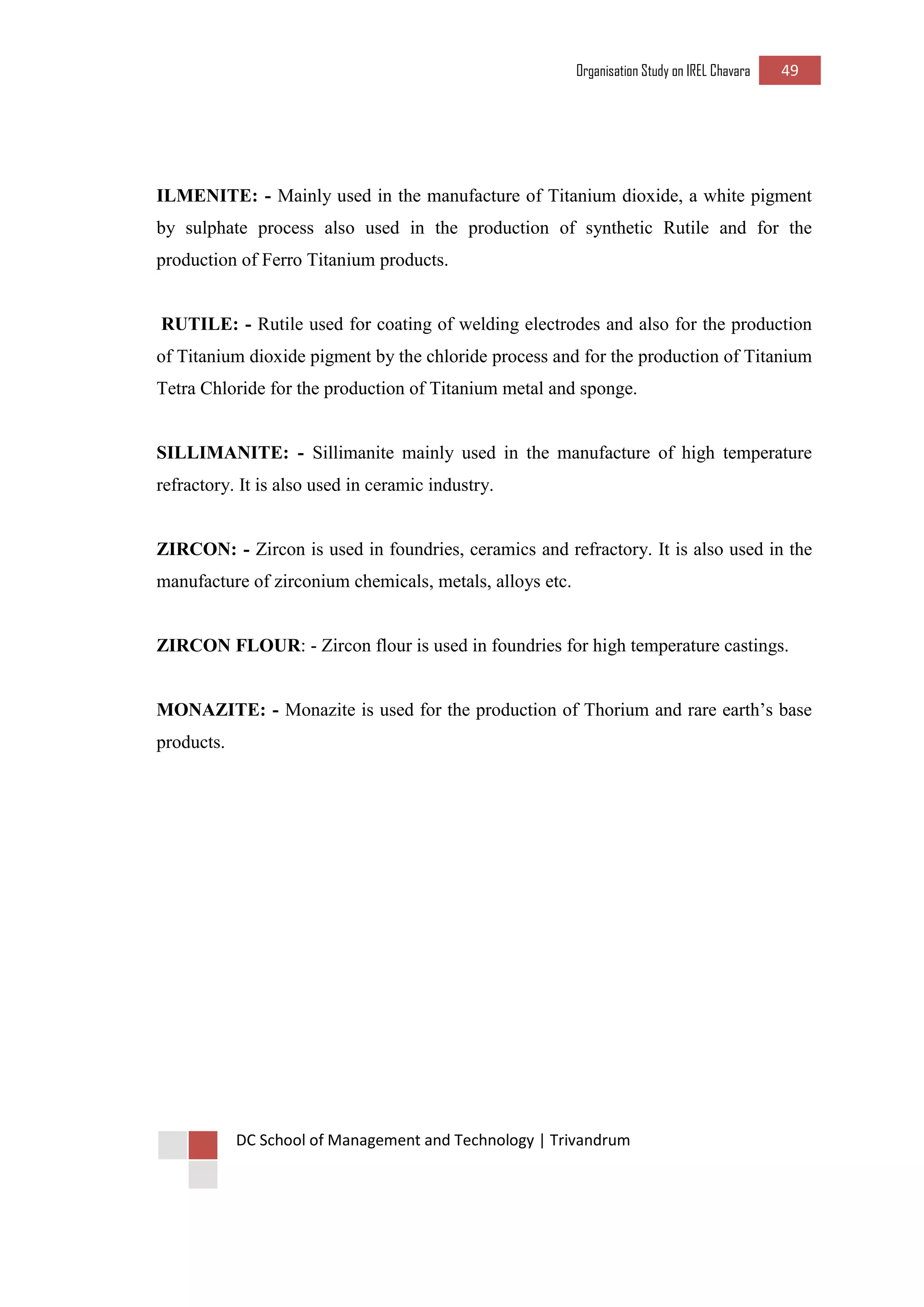Organisation Study on IREL Chavara 49 
DC School of Management and Technology | Trivandrum 
ILMENITE: - Mainly used in the manufacture of Titanium dioxide, a white pigment by sulphate process also used in the production of synthetic Rutile and for the production of Ferro Titanium products. 
RUTILE: - Rutile used for coating of welding electrodes and also for the production of Titanium dioxide pigment by the chloride process and for the production of Titanium Tetra Chloride for the production of Titanium metal and sponge. 
SILLIMANITE: - Sillimanite mainly used in the manufacture of high temperature refractory. It is also used in ceramic industry. 
ZIRCON: - Zircon is used in foundries, ceramics and refractory. It is also used in the manufacture of zirconium chemicals, metals, alloys etc. 
ZIRCON FLOUR: - Zircon flour is used in foundries for high temperature castings. 
MONAZITE: - Monazite is used for the production of Thorium and rare earth’s base products. 
 
