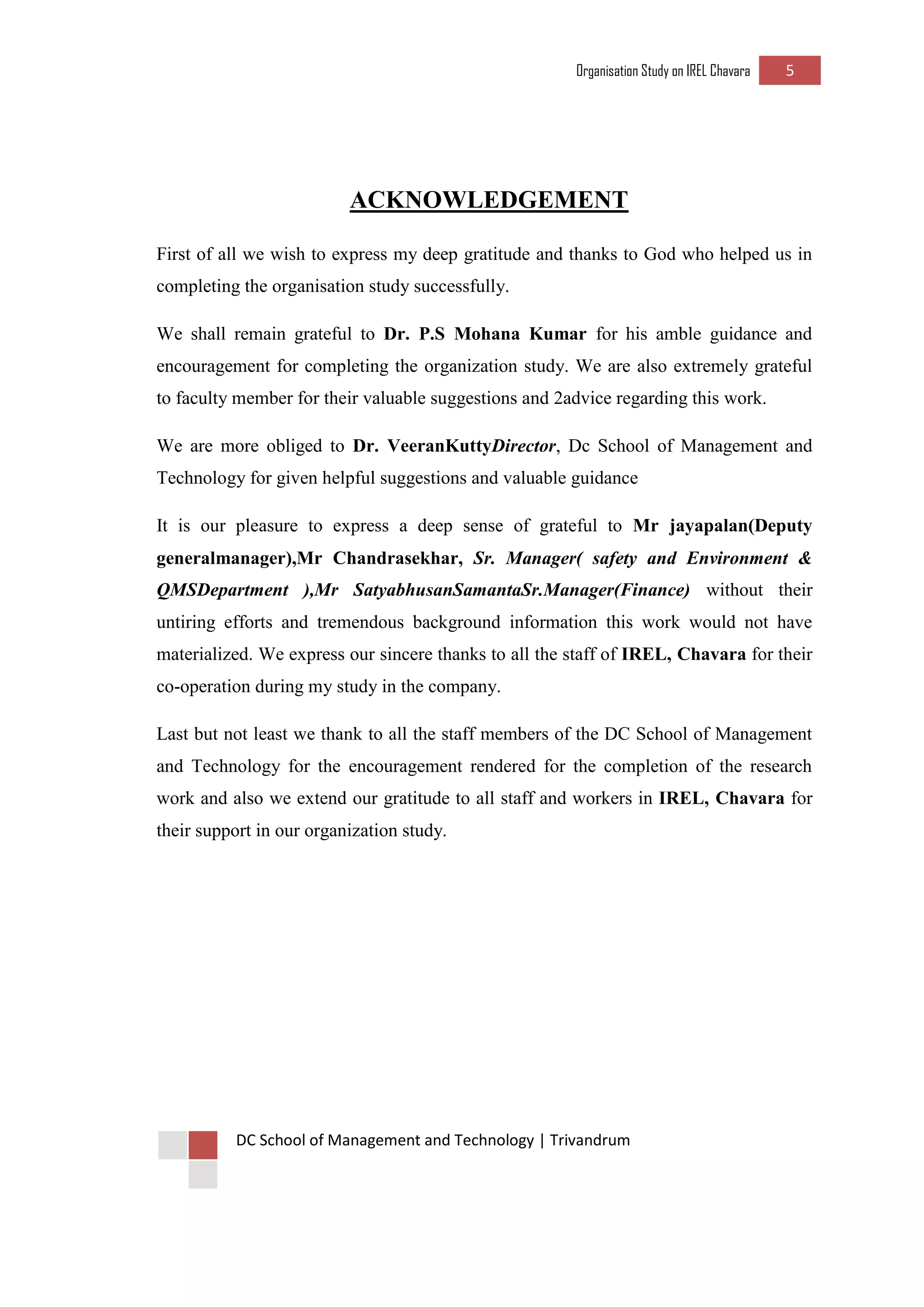 Organisation Study on IREL Chavara 5 
DC School of Management and Technology | Trivandrum 
ACKNOWLEDGEMENT 
First of all we wish to express my deep gratitude and thanks to God who helped us in completing the organisation study successfully. 
We shall remain grateful to Dr. P.S Mohana Kumar for his amble guidance and encouragement for completing the organization study. We are also extremely grateful to faculty member for their valuable suggestions and 2advice regarding this work. 
We are more obliged to Dr. VeeranKuttyDirector, Dc School of Management and Technology for given helpful suggestions and valuable guidance 
It is our pleasure to express a deep sense of grateful to Mr jayapalan(Deputy generalmanager),Mr Chandrasekhar, Sr. Manager( safety and Environment & QMSDepartment ),Mr SatyabhusanSamantaSr.Manager(Finance) without their untiring efforts and tremendous background information this work would not have materialized. We express our sincere thanks to all the staff of IREL, Chavara for their co-operation during my study in the company. 
Last but not least we thank to all the staff members of the DC School of Management and Technology for the encouragement rendered for the completion of the research work and also we extend our gratitude to all staff and workers in IREL, Chavara for their support in our organization study. 
 