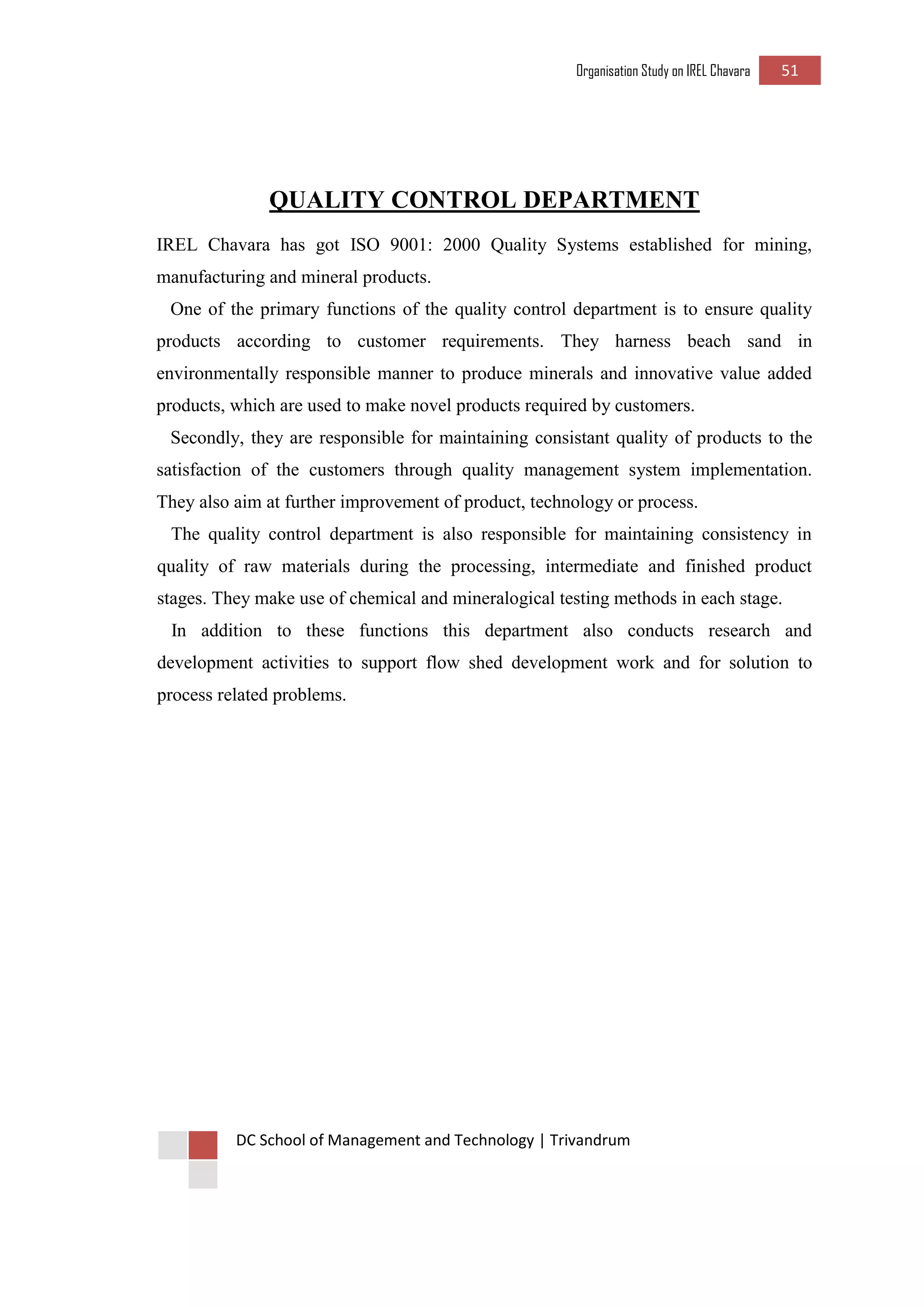 Organisation Study on IREL Chavara 51 
DC School of Management and Technology | Trivandrum 
QUALITY CONTROL DEPARTMENT 
IREL Chavara has got ISO 9001: 2000 Quality Systems established for mining, manufacturing and mineral products. 
One of the primary functions of the quality control department is to ensure quality products according to customer requirements. They harness beach sand in environmentally responsible manner to produce minerals and innovative value added products, which are used to make novel products required by customers. 
Secondly, they are responsible for maintaining consistant quality of products to the satisfaction of the customers through quality management system implementation. They also aim at further improvement of product, technology or process. 
The quality control department is also responsible for maintaining consistency in quality of raw materials during the processing, intermediate and finished product stages. They make use of chemical and mineralogical testing methods in each stage. 
In addition to these functions this department also conducts research and development activities to support flow shed development work and for solution to process related problems. 
 