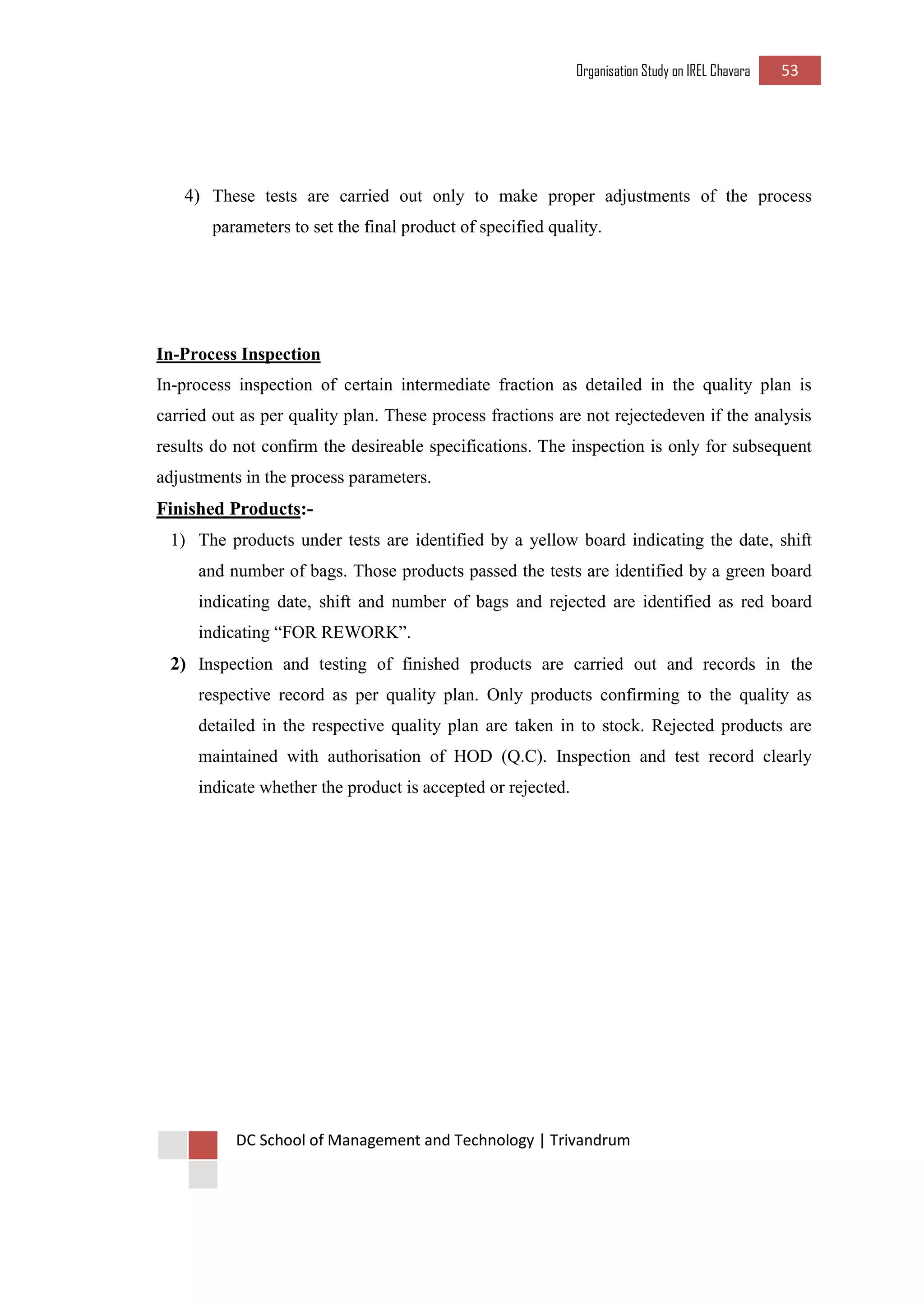 Organisation Study on IREL Chavara 53 
DC School of Management and Technology | Trivandrum 
4) These tests are carried out only to make proper adjustments of the process parameters to set the final product of specified quality. 
In-Process Inspection 
In-process inspection of certain intermediate fraction as detailed in the quality plan is carried out as per quality plan. These process fractions are not rejectedeven if the analysis results do not confirm the desireable specifications. The inspection is only for subsequent adjustments in the process parameters. 
Finished Products:- 
1) The products under tests are identified by a yellow board indicating the date, shift and number of bags. Those products passed the tests are identified by a green board indicating date, shift and number of bags and rejected are identified as red board indicating “FOR REWORK”. 
2) Inspection and testing of finished products are carried out and records in the respective record as per quality plan. Only products confirming to the quality as detailed in the respective quality plan are taken in to stock. Rejected products are maintained with authorisation of HOD (Q.C). Inspection and test record clearly indicate whether the product is accepted or rejected. 
 
