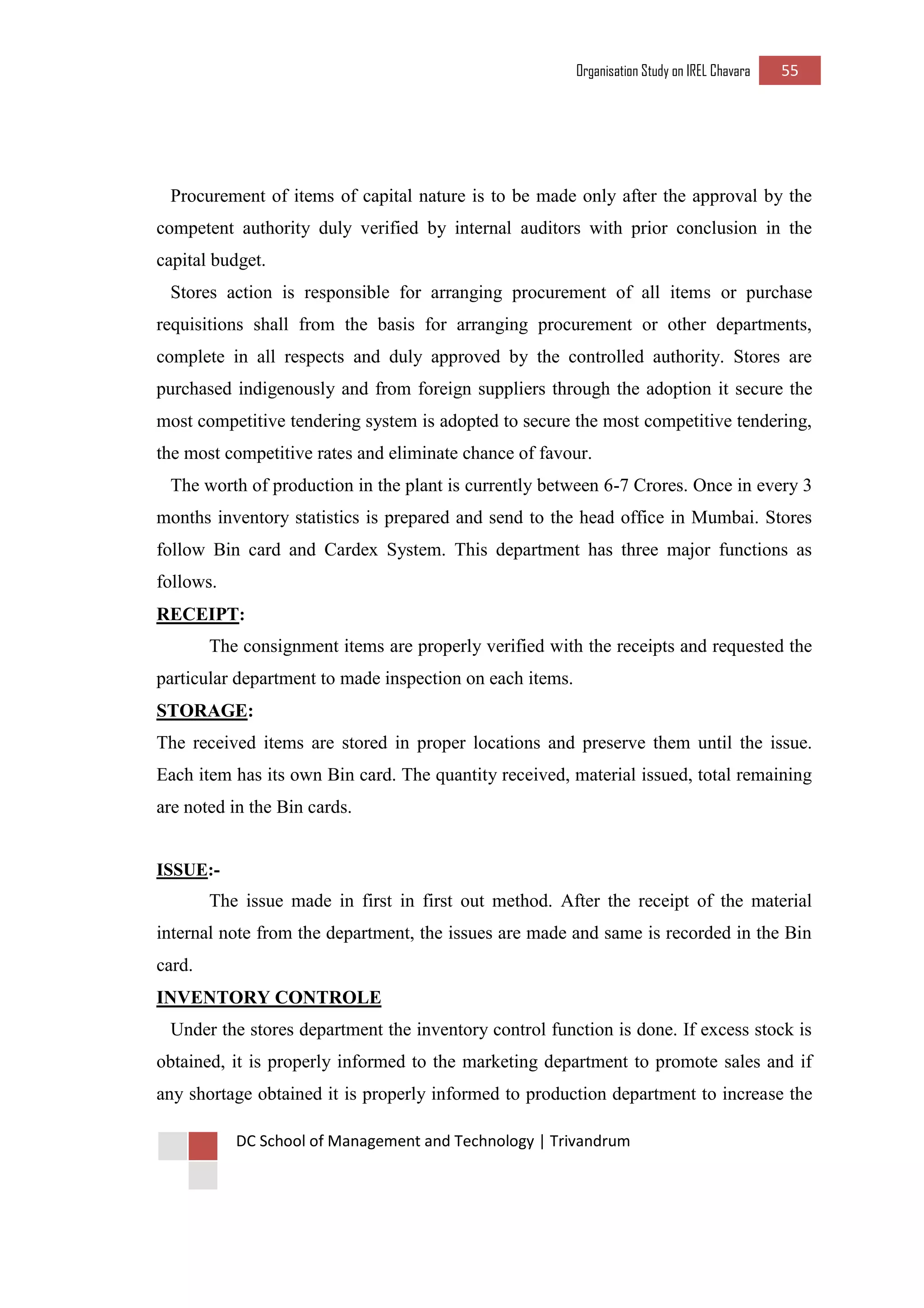 Organisation Study on IREL Chavara 55 
DC School of Management and Technology | Trivandrum 
Procurement of items of capital nature is to be made only after the approval by the competent authority duly verified by internal auditors with prior conclusion in the capital budget. 
Stores action is responsible for arranging procurement of all items or purchase requisitions shall from the basis for arranging procurement or other departments, complete in all respects and duly approved by the controlled authority. Stores are purchased indigenously and from foreign suppliers through the adoption it secure the most competitive tendering system is adopted to secure the most competitive tendering, the most competitive rates and eliminate chance of favour. 
The worth of production in the plant is currently between 6-7 Crores. Once in every 3 months inventory statistics is prepared and send to the head office in Mumbai. Stores follow Bin card and Cardex System. This department has three major functions as follows. 
RECEIPT: 
The consignment items are properly verified with the receipts and requested the particular department to made inspection on each items. 
STORAGE: 
The received items are stored in proper locations and preserve them until the issue. Each item has its own Bin card. The quantity received, material issued, total remaining are noted in the Bin cards. 
ISSUE:- 
The issue made in first in first out method. After the receipt of the material internal note from the department, the issues are made and same is recorded in the Bin card. 
INVENTORY CONTROLE 
Under the stores department the inventory control function is done. If excess stock is obtained, it is properly informed to the marketing department to promote sales and if any shortage obtained it is properly informed to production department to increase the  