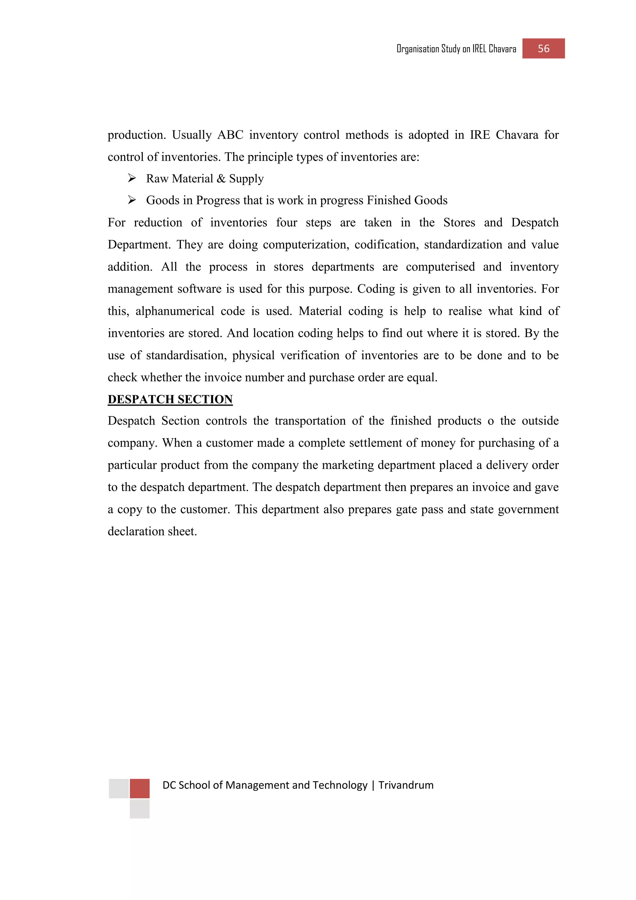 Organisation Study on IREL Chavara 56 
DC School of Management and Technology | Trivandrum 
production. Usually ABC inventory control methods is adopted in IRE Chavara for control of inventories. The principle types of inventories are: 
 Raw Material & Supply 
 Goods in Progress that is work in progress Finished Goods 
For reduction of inventories four steps are taken in the Stores and Despatch Department. They are doing computerization, codification, standardization and value addition. All the process in stores departments are computerised and inventory management software is used for this purpose. Coding is given to all inventories. For this, alphanumerical code is used. Material coding is help to realise what kind of inventories are stored. And location coding helps to find out where it is stored. By the use of standardisation, physical verification of inventories are to be done and to be check whether the invoice number and purchase order are equal. 
DESPATCH SECTION 
Despatch Section controls the transportation of the finished products o the outside company. When a customer made a complete settlement of money for purchasing of a particular product from the company the marketing department placed a delivery order to the despatch department. The despatch department then prepares an invoice and gave a copy to the customer. This department also prepares gate pass and state government declaration sheet. 
 