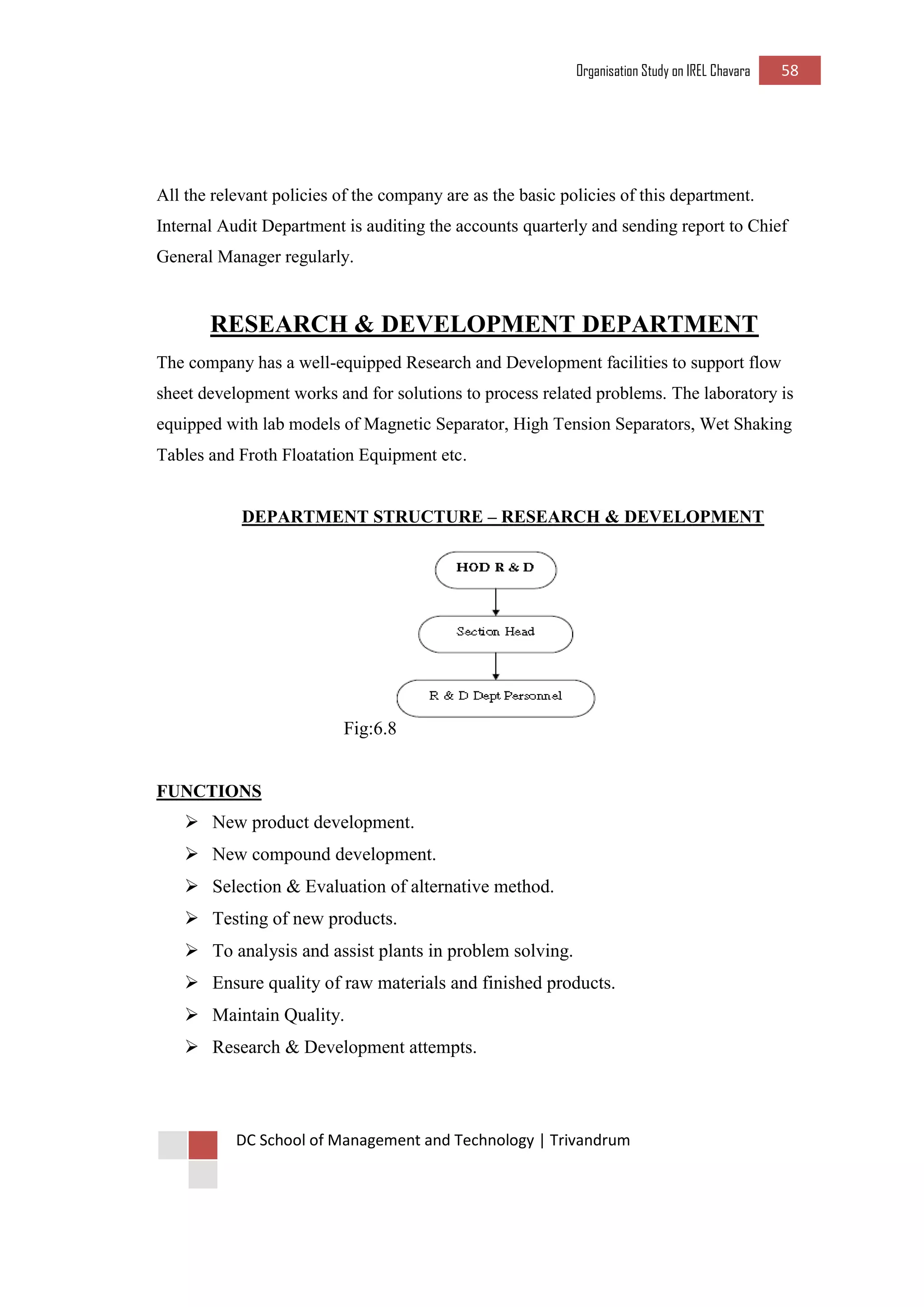 Organisation Study on IREL Chavara 58 
DC School of Management and Technology | Trivandrum 
All the relevant policies of the company are as the basic policies of this department. Internal Audit Department is auditing the accounts quarterly and sending report to Chief General Manager regularly. 
RESEARCH & DEVELOPMENT DEPARTMENT 
The company has a well-equipped Research and Development facilities to support flow sheet development works and for solutions to process related problems. The laboratory is equipped with lab models of Magnetic Separator, High Tension Separators, Wet Shaking Tables and Froth Floatation Equipment etc. 
DEPARTMENT STRUCTURE – RESEARCH & DEVELOPMENT 
Fig:6.8 
FUNCTIONS 
 New product development. 
 New compound development. 
 Selection & Evaluation of alternative method. 
 Testing of new products. 
 To analysis and assist plants in problem solving. 
 Ensure quality of raw materials and finished products. 
 Maintain Quality. 
 Research & Development attempts. 
 