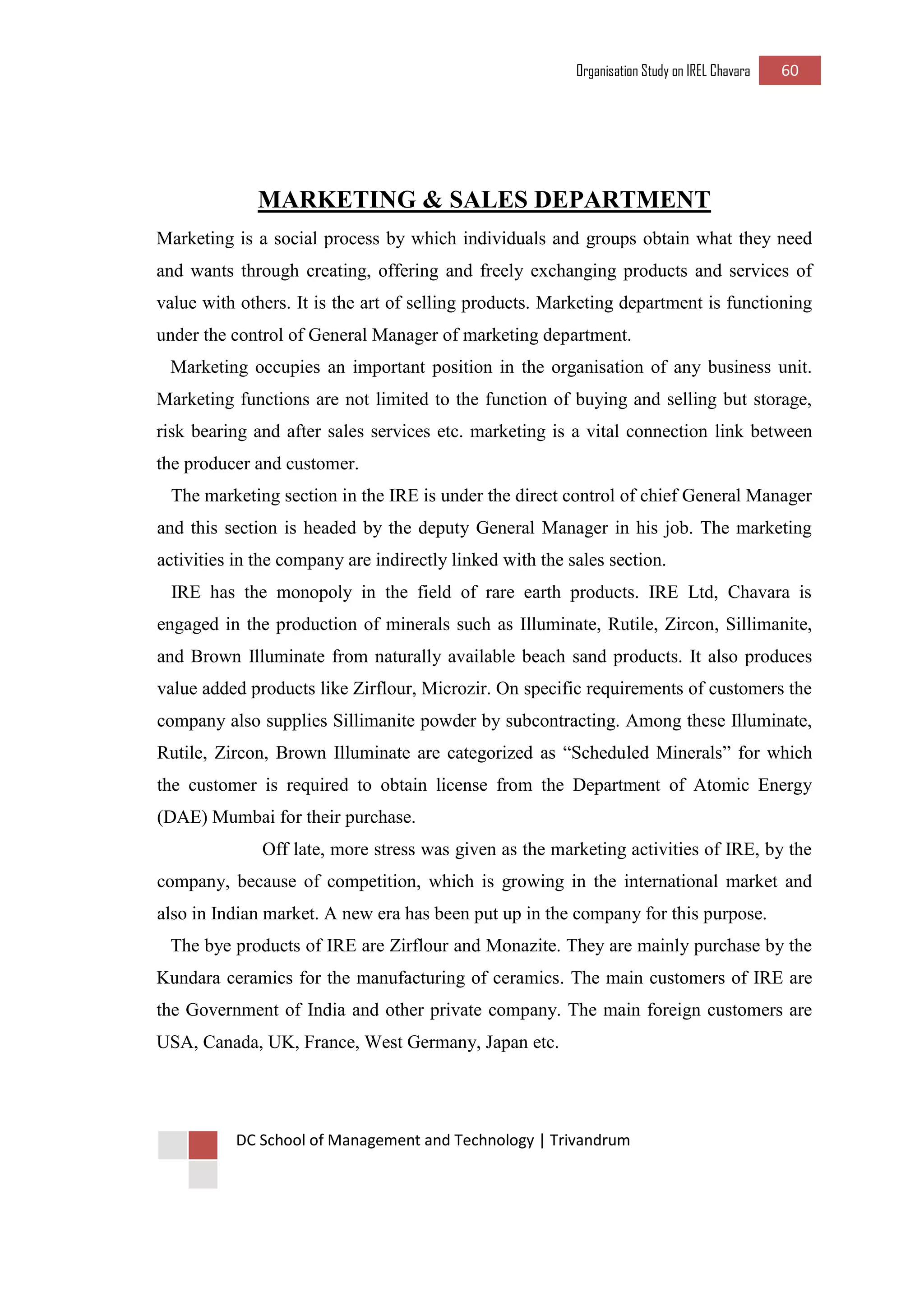 Organisation Study on IREL Chavara 60 
DC School of Management and Technology | Trivandrum 
MARKETING & SALES DEPARTMENT 
Marketing is a social process by which individuals and groups obtain what they need and wants through creating, offering and freely exchanging products and services of value with others. It is the art of selling products. Marketing department is functioning under the control of General Manager of marketing department. 
Marketing occupies an important position in the organisation of any business unit. Marketing functions are not limited to the function of buying and selling but storage, risk bearing and after sales services etc. marketing is a vital connection link between the producer and customer. 
The marketing section in the IRE is under the direct control of chief General Manager and this section is headed by the deputy General Manager in his job. The marketing activities in the company are indirectly linked with the sales section. 
IRE has the monopoly in the field of rare earth products. IRE Ltd, Chavara is engaged in the production of minerals such as Illuminate, Rutile, Zircon, Sillimanite, and Brown Illuminate from naturally available beach sand products. It also produces value added products like Zirflour, Microzir. On specific requirements of customers the company also supplies Sillimanite powder by subcontracting. Among these Illuminate, Rutile, Zircon, Brown Illuminate are categorized as “Scheduled Minerals” for which the customer is required to obtain license from the Department of Atomic Energy (DAE) Mumbai for their purchase. 
Off late, more stress was given as the marketing activities of IRE, by the company, because of competition, which is growing in the international market and also in Indian market. A new era has been put up in the company for this purpose. 
The bye products of IRE are Zirflour and Monazite. They are mainly purchase by the Kundara ceramics for the manufacturing of ceramics. The main customers of IRE are the Government of India and other private company. The main foreign customers are USA, Canada, UK, France, West Germany, Japan etc. 
 